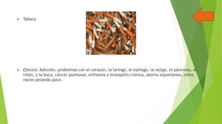 

Tabaco



Efectos: Adicción, problemas con el corazón, la laringe, el esófago, la vejiga, el páncreas, el
riñón, y la boca, cáncer pulmonar, enfisema y bronquitis crónica, aborto espontáneo, niños
nacen pesando poco.

 