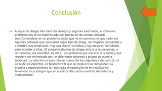 Conclusión


Aunque las drogas han existido siempre y seguirán existiendo, el consumo
problemático se ha manifestado con fuerza en las ultimas décadas
transformándose en un problema social que va en aumento ya que cada vez
hay más personas que consumen algún tipo de droga, en mayores cantidades y
a edades más tempranas. Hay una mayor variedad y hay mayores facilidades
para acceder a ellas..El consumo abusivo de drogas afecta a las personas, a
las familias, ala sociedad, es decir,, un problema que nos afecta a todos y que
requiere ser enfrentado por los diferentes sistemas o grupos de nuestra
sociedad. La solución no esta sólo en manos de los organismos de control, ni
en la de los expertos, es fundamental que se involucre la comunidad, la
escuela y especialmente la familia.La drogadicción es en realidad un
fenómeno muy antiguo que en nuestros días se ha manifestado intensa y
masivamente.

 