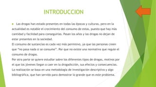 INTRODUCCION


Las drogas han estado presentes en todas las épocas y culturas, pero en la

actualidad es notable el crecimiento del consumo de estas, puesto que hay más
cantidad y facilidad para conseguirlas. Pasan los años y las drogas no dejan de
estar presentes en la sociedad.
El consumo de sustancias es cada vez más permisivo, ya que las personas creen
que “no pasa nada si se consume”. Por que no existe una normativa que regule el
consumo de drogas.
Por otra parte se quiere estudiar sobre los diferentes tipos de drogas, motivos por

el que los jóvenes llegan a caer en la drogadicción, sus efectos y consecuencias.
La realización se basa en una metodología de investigación descriptiva y algo
bibliográfica, que han servido para demostrar lo grande que es este problema.

 