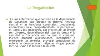 La Drogadicción


Es una enfermedad que consiste en la dependencia
de sustancias que afectan el sistema nervioso
central y las funciones cerebrales, produciendo
alteraciones en el comportamiento, la percepción,
el juicio y las emociones. Los efectos de las drogas
son diversos, dependiendo del tipo de droga y la
cantidad o frecuencia con la que se consume.
Pueden producir alucinaciones, intensificar o
entorpecer los sentidos, provocar sensaciones de
euforia o desesperación. Algunas drogas pueden
incluso llevar a la locura o la muerte.

 