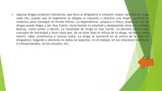 

Algunas drogas producen tolerancia, que lleva al drogadicto a consumir mayor cantidad de droga
cada vez, puesto que el organismo se adapta al consumo y necesita una mayor cantidad de
sustancia para conseguir el mismo efecto. La dependencia, psíquica o física, producida por las
drogas puede llegar a ser muy fuerte, esclavizando la voluntad y desplazando otras necesidades
básicas, como comer o dormir. La necesidad de droga es más fuerte. La persona pierde todo
concepto de moralidad y hace cosas que, de no estar bajo el influjo de la droga, no haría, como
mentir, robar, prostituirse e incluso matar. La droga se convierte en el centro de la vida del
drogadicto, llegando a afectarla en todos los aspectos: en el trabajo, en las relaciones familiares
e interpersonales, en los estudios, etc.

 