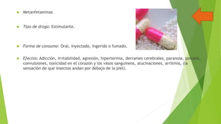 

Metanfetaminas



Tipo de droga: Estimulante.



Forma de consumo: Oral, inyectado, ingerido o fumado.



Efectos: Adicción, irritabilidad, agresión, hipertermia, derrames cerebrales, paranoia, psicosis,
convulsiones, toxicidad en el corazón y los vasos sanguíneos, alucinaciones, arritmia, (la
sensación de que insectos andan por debajo de la piel).

 