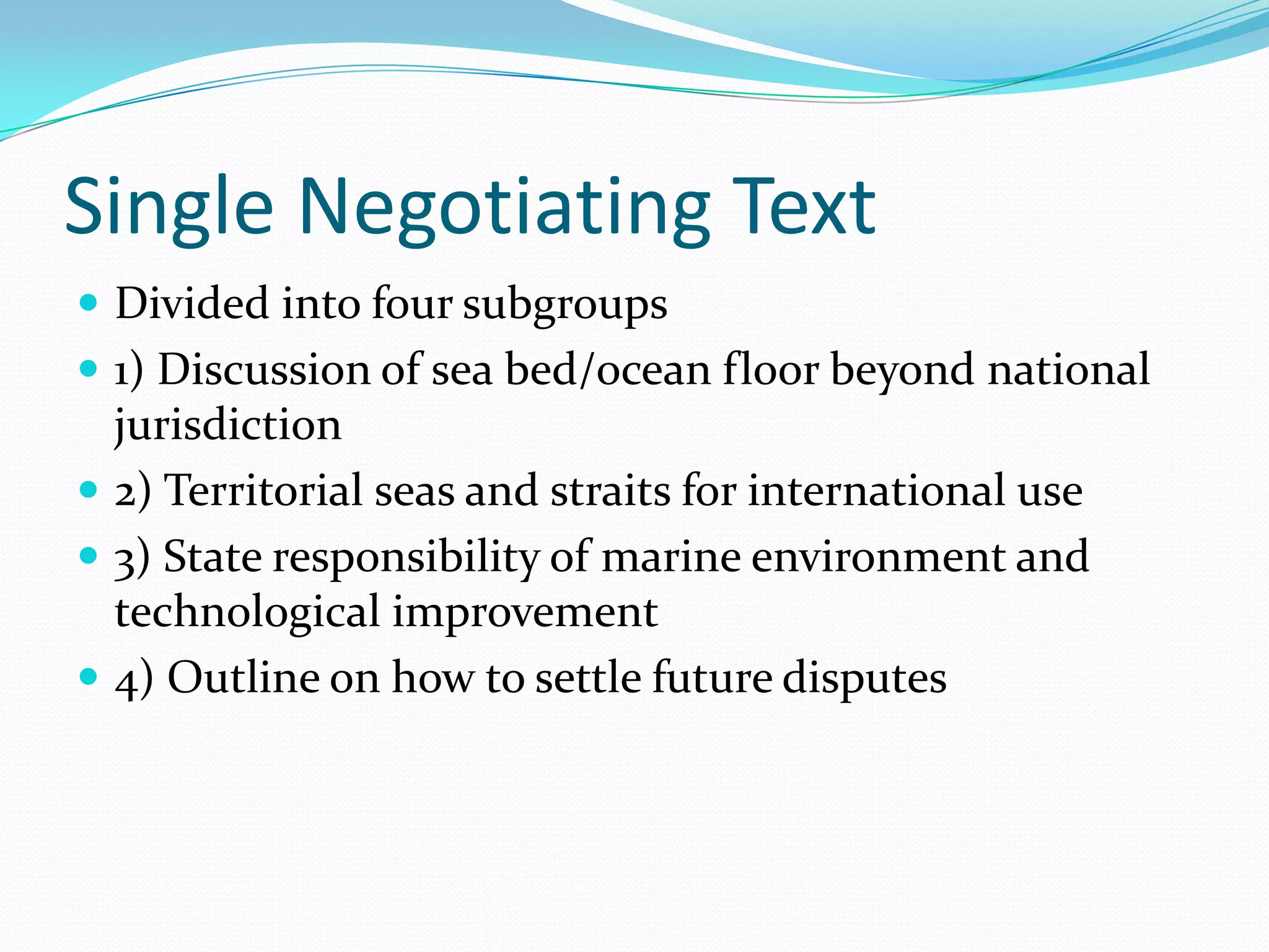 Single Negotiating Text
 Divided into four subgroups
 1) Discussion of sea bed/ocean floor beyond national
jurisdiction
 2) Territorial seas and straits for international use
 3) State responsibility of marine environment and
technological improvement
 4) Outline on how to settle future disputes
 