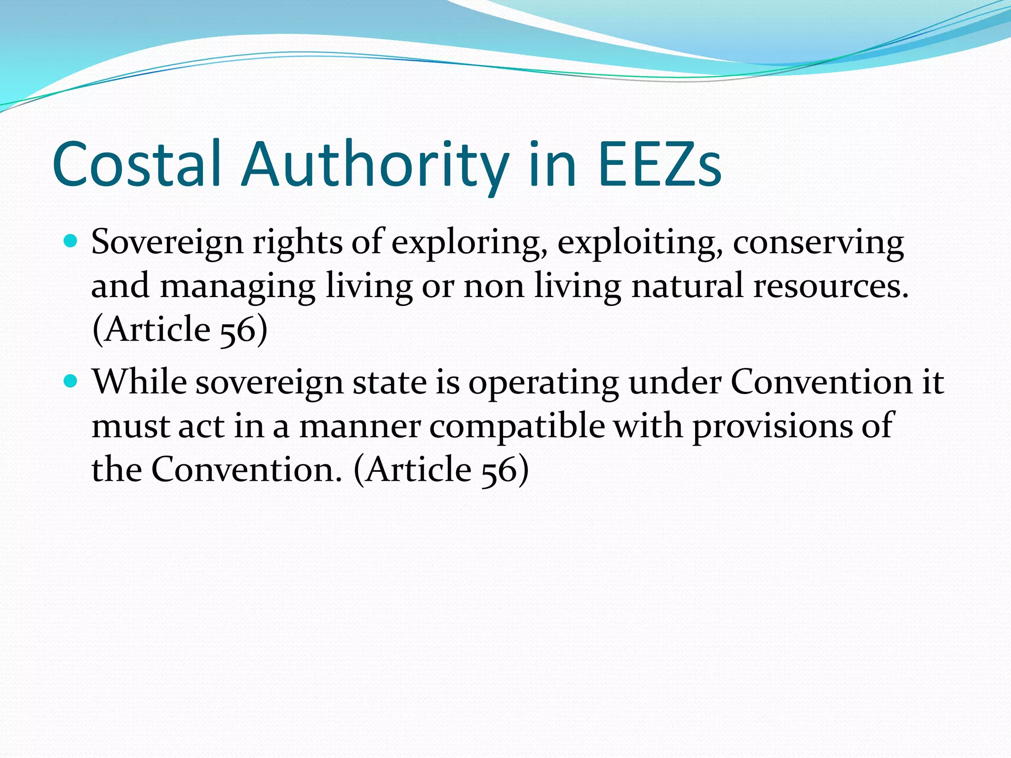 Costal Authority in EEZs
 Sovereign rights of exploring, exploiting, conserving
and managing living or non living natural resources.
(Article 56)
 While sovereign state is operating under Convention it
must act in a manner compatible with provisions of
the Convention. (Article 56)
 