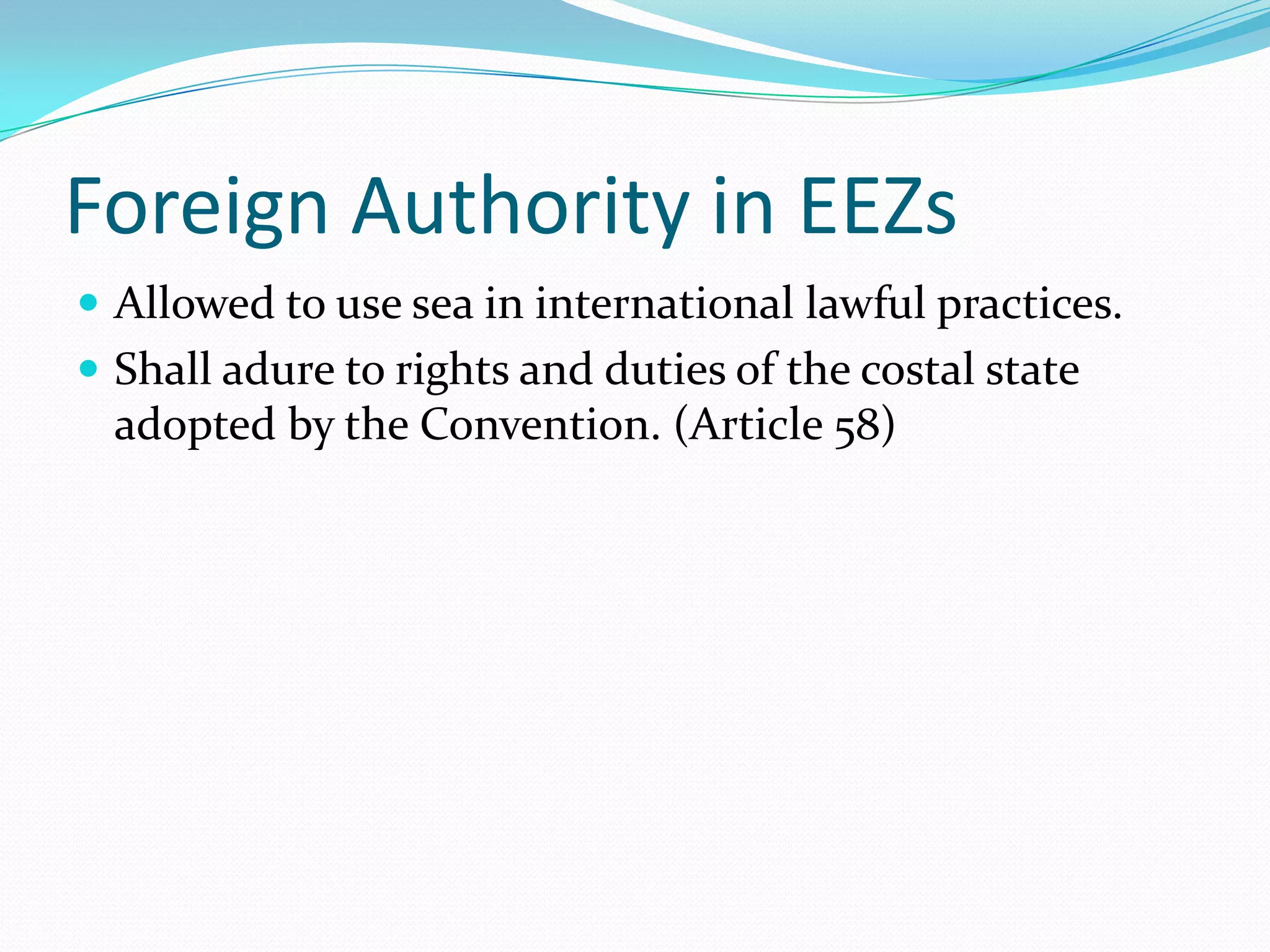 Foreign Authority in EEZs
 Allowed to use sea in international lawful practices.
 Shall adure to rights and duties of the costal state
adopted by the Convention. (Article 58)
 