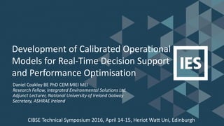 Development of Calibrated Operational
Models for Real-Time Decision Support
and Performance Optimisation
Daniel Coakley BE PhD CEM MIEI MEI
Research Fellow, Integrated Environmental Solutions Ltd.
Adjunct Lecturer, National University of Ireland Galway
Secretary, ASHRAE Ireland
CIBSE Technical Symposium 2016, April 14-15, Heriot Watt Uni, Edinburgh
 