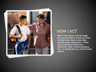 When I saw Jarred ,I did not judge
him, but just took it as that was what
he liked to do. Some of the other
football players teased him. I think
they should have treated him
differently. When I started talking to
him, he seemed like one of the football
players.
 