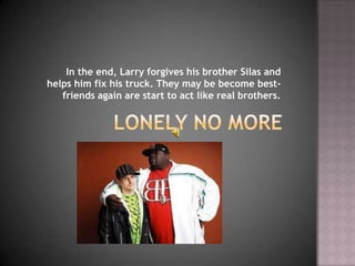 In the end, Larry forgives his brother Silas and
helps him fix his truck. They may be become best-
   friends again are start to act like real brothers.
 