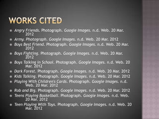    Angry Friends. Photograph. Google Images. n.d. Web. 20 Mar.
          2012
   Army. Photograph. Google Images. n.d. Web. 20 Mar. 2012
   Boys Best Friend. Photograph. Google Images. n.d. Web. 20 Mar.
          2012
   Boys Fighting. Photograph. Google Images. n.d. Web. 20 Mar.
          2012
   Boys Talking in School. Photograph. Google Images. n.d. Web. 20
          Mar. 2012
   Dark Forest. Photograph. Google Images. n.d. Web. 20 Mar. 2012
   Kids Talking. Photograph. Google Images. n.d. Web. 20 Mar. 2012
   Playing With Children's Cards. Photograph. Google Images. n.d.
          Web. 20 Mar. 2012
   Rob and Big. Photograph. Google Images. n.d. Web. 20 Mar. 2012
   Teens Playing Basketball. Photograph. Google Images. n.d. Web.
          20 Mar. 2012
   Teen Playing With Toys. Photograph. Google Images. n.d. Web. 20
          Mar. 2012
 