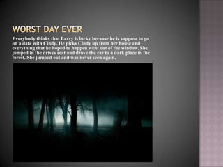 Everybody thinks that Larry is lucky because he is suppose to go
on a date with Cindy. He picks Cindy up from her house and
everything that he hoped to happen went out of the window. She
jumped in the drives seat and drove the car to a dark place in the
forest. She jumped out and was never seen again.
 