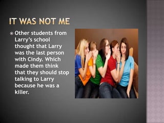    Other students from
    Larry’s school
    thought that Larry
    was the last person
    with Cindy. Which
    made them think
    that they should stop
    talking to Larry
    because he was a
    killer.
 