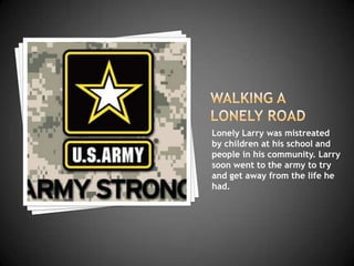 Lonely Larry was mistreated
by children at his school and
people in his community. Larry
soon went to the army to try
and get away from the life he
had.
 