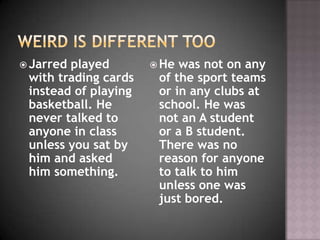  Jarredplayed         He was not on any
 with trading cards    of the sport teams
 instead of playing    or in any clubs at
 basketball. He        school. He was
 never talked to       not an A student
 anyone in class       or a B student.
 unless you sat by     There was no
 him and asked         reason for anyone
 him something.        to talk to him
                       unless one was
                       just bored.
 