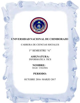 UNIVERSIDAD NACIONAL DE CHIMBORAZO
CARRERA DE CIENCIAS SOCIALES
1er
SEMESTRE “A”
ASIGNATURA:
INFORMATICA TICS
NOMBRE:
ISAAC COLOMA
PERIODO:
OCTUBRE 2016- MARZO 2017
 