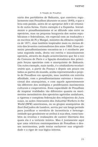 25
verve
A filiação de Proudhon
nária dos partidários de Bakunin, que conviveu regu-
larmente com Proudhon (durante os anos 1840), e que o
lera com paixão, antes de se apropriar dele e de retomá-
lo de outra forma. Outro exemplo é a Espanha. Inicial-
mente o proudhonianismo aí se difunde não entre os
operários, mas na pequena burguesia dos meios repu-
blicanos e federalistas, em especial com as traduções e
os escritos de Pi y Margal, ministro da efêmera repúbli-
ca de 1871, mas também inspirador mais ou menos di-
reto dos levantes cantonalistas dos anos 1860. Esse pri-
meiro proudhonianismo encontra-se e é recoberto por
uma segunda onda, desta vez estrita e massivamente
operária, através do duplo acontecimento que foi o eco
da Comuna de Paris e a ligação duradoura das princi-
pais forças operárias com o anarquismo de Bakunin.
Um outro exemplo, mais tardio, é o sindicalismo revoluci-
onário que, a partir da França e depois um pouco em
todas as partes do mundo, acaba representando o proje-
to de Proudhon em oposição, mas também em estreita
afinidade, com o proudhonianismo extremo e insurre-
cional dos anarquistas, e com aquele aparentemente
tão diferente dos múltiplos e proliferantes movimentos
culturais e cooperativos. Essa capacidade de Proudhon
de inspirar realidades tão diferentes quanto os movi-
mentos messiânicos dos operários agrícolas andaluzes,
a rigorosa e complexa federação dos relojoeiros do Jura
suíço, as ações itinerantes dos Industrial Workers in the
World (IWW) americanos, ou os grupos anarquistas do
East End judeu de Londres, serviu por um longo período
para justificar o veredicto de incoerência e heteroge-
neidade que geralmente se atribui à sua obra, como tam-
bém às revoltas e realizações de caráter libertário dos
quais ela é a vertente teórica. Mas é justamente aqui
que uma releitura contemporânea de Proudhon e des-
ses movimentos, pode tentar esclarecer sua originali-
dade e o rigor de sua lógica interna.
 