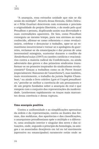 26
9
2006
“A anarquia, essa estranha unidade que não se diz
senão do múltiplo”. Através dessa fórmula, Gilles Deleu-
ze e Félix Guattari descrevem com economia e precisão
a originalidade do projeto libertário, e do modo pelo qual
Proudhon o pensou, duplicando assim sua diversidade e
suas contradições aparentes. De fato, como Proudhon
conseguiu ao mesmo tempo, para nos atermos ao mais
conhecido, afirmar-se como reformista e como revoluci-
onário, celebrar e denunciar o trabalho, opor-se ao ro-
mantismo insurrecional e tornar-se o apologista do guer-
reiro, reclamar-se da emancipação e dar provas de uma
inverossímil misoginia, sustentar durante o conflito do
Sonderbund suíço (1847) os cantões católicos e reacioná-
rios contra a maioria radical da Confederação, ou ainda
adversário das greves e dos primeiros sindicatos trans-
formar-se no primeiro inspirador do sindicalismo revolu-
cionário? Graças a trabalhos como os de Pierre Ansart
(especialmente Naissance de l´anarchisme2
), mas também,
mais recentemente, o trabalho da jurista Sophie Cham-
bost,3
ou ainda o livro coletivo Lyon et l´esprit proudhoni-
en,4
percebe-se melhor a coerência de um pensamento e
de um projeto fundados sobre a anarquia do real e que
rompem com o conjunto das representações da moderni-
dade. Lembremos rapidamente os traços mais marcan-
tes dessa coerência e dessa ruptura.
Uma anarquia positiva
Contra a uniformidade e as simplificações opressivas
da ordem e da representação, contra as ilusões das for-
mas, das molduras, das aparências e das classificações,
o anarquismo proudhoniano opõe o múltiplo e o diferen-
te, uma avaliação interior e singular dos seres e das si-
tuações, onde, segundo o princípio da homologia, os ami-
gos e os associados desejáveis em tal ou tal movimento
(opressivo ou emancipador) raramente estão onde se
 