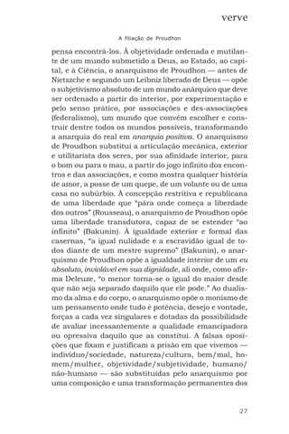27
verve
A filiação de Proudhon
pensa encontrá-los. À objetividade ordenada e mutilan-
te de um mundo submetido a Deus, ao Estado, ao capi-
tal, e à Ciência, o anarquismo de Proudhon — antes de
Nietszche e segundo um Leibniz liberado de Deus — opõe
o subjetivismo absoluto de um mundo anárquico que deve
ser ordenado a partir do interior, por experimentação e
pelo senso prático, por associações e des-associações
(federalismo), um mundo que convém escolher e cons-
truir dentre todos os mundos possíveis, transformando
a anarquia do real em anarquia positiva. O anarquismo
de Proudhon substitui a articulação mecânica, exterior
e utilitarista dos seres, por sua afinidade interior, para
o bom ou para o mau, a partir do jogo infinito dos encon-
tros e das associações, e como mostra qualquer história
de amor, a posse de um quepe, de um volante ou de uma
casa no subúrbio. À concepção restritiva e republicana
de uma liberdade que “pára onde começa a liberdade
dos outros” (Rousseau), o anarquismo de Proudhon opõe
uma liberdade transdutora, capaz de se estender “ao
infinito” (Bakunin). À igualdade exterior e formal das
casernas, “a igual nulidade e a escravidão igual de to-
dos diante de um mestre supremo” (Bakunin), o anar-
quismo de Proudhon opõe a igualdade interior de um eu
absoluto, inviolável em sua dignidade, ali onde, como afir-
ma Deleuze, “o menor torna-se o igual do maior desde
que não seja separado daquilo que ele pode.” Ao dualis-
mo da alma e do corpo, o anarquismo opõe o monismo de
um pensamento onde tudo é potência, desejo e vontade,
forças a cada vez singulares e dotadas da possibilidade
de avaliar incessantemente a qualidade emancipadora
ou opressiva daquilo que as constitui. A falsas oposi-
ções que fixam e justificam a prisão em que vivemos —
indivíduo/sociedade, natureza/cultura, bem/mal, ho-
mem/mulher, objetividade/subjetividade, humano/
não-humano — são substituídas pelo anarquismo por
uma composição e uma transformação permanentes dos
 