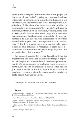 28
9
2006
seres e das situações. Todo indivíduo é um grupo, um
“composto de potências”, e todo grupo, toda entidade co-
letiva, não importando seu tamanho ou duração, é um
“indivíduo”, dotado de vontade e força, de sua própria sub-
jetividade. À liberdade abstrata e vazia do cidadão, do
consumidor e desempregado “livremente” em busca de
dinheiro, de trabalho e de felicidade, o anarquismo opõe
a necessidade interior dos seres, segundo a natureza
mais ou menos fugidia de sua composição, de seus en-
contros e de suas associações. Necessidade e liberdade
se confundem, pois para o anarquismo, e como em Spi-
noza, é dita livre a coisa que existe apenas pela neces-
sidade de sua natureza” e “obrigada, a coisa que é de-
terminada por uma outra a existir e a agir segundo uma
lei particular e determinada.”5
Em suma, é preciso ler e reler Proudhon à luz das
experiências das quais ele é ao mesmo tempo a expres-
são e o inspirador, mas também à luz de um pensamen-
to dito pós-moderno que ele esclarece e que o esclarece,
contribuindo assim a dar sentido e força a todos aqueles
que, seja à escala do mundo, seja à de sua vida mais
imediata, recusam o absurdo e os pesadelos previsíveis
deste século XXI que se inicia.
Tradução do francês por Martha Gambini.
Notas
1
Pierre Birnbaum, Le Monde, de 18 de janeiro de 1987; Roger Pol-Droit, Le Monde
de 12 de setembro de 2003, etc.
2
Piere Ansart. Naissance de l’anarchisme. Paris, ed. PUF, 1970.
3
Sophie Chambost. Proudhon et la norme. Pensée juridique d´un anarchiste. Rennes, ed.
Presses universitaires de Rennes, 2004.
4
Vários autores. Lyon et l´esprit proudhonien. Lyon, Atelier de création libertaires,
2003.
5
Spinoza. Éthique, livro I, def. 7.
 