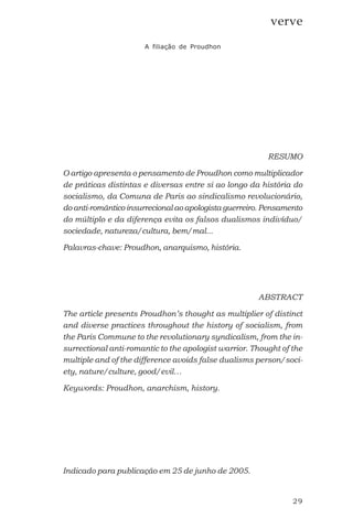 29
verve
A filiação de Proudhon
RESUMO
O artigo apresenta o pensamento de Proudhon como multiplicador
de práticas distintas e diversas entre si ao longo da história do
socialismo, da Comuna de Paris ao sindicalismo revolucionário,
do anti-romântico insurrecional ao apologista guerreiro. Pensamento
do múltiplo e da diferença evita os falsos dualismos indivíduo/
sociedade, natureza/cultura, bem/mal...
Palavras-chave: Proudhon, anarquismo, história.
ABSTRACT
The article presents Proudhon’s thought as multiplier of distinct
and diverse practices throughout the history of socialism, from
the Paris Commune to the revolutionary syndicalism, from the in-
surrectional anti-romantic to the apologist warrior. Thought of the
multiple and of the difference avoids false dualisms person/soci-
ety, nature/culture, good/evil…
Keywords: Proudhon, anarchism, history.
Indicado para publicação em 25 de junho de 2005.
 