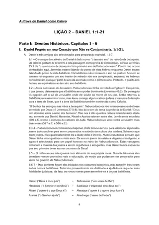 6
A Prova de Daniel como Cativo
LIÇÃO 2 S DANIEL 1:1-21
Parte I: Eventos Históricos, Capítulos 1 - 6
I. Daniel Propôs em seu Coração que Não se Contaminaria, 1:1-21.
A. Daniel e três amigos são selecionados para preparação especial, 1:1-7.
1:1 S O começo do cativeiro de Daniel é dado como “o terceiro ano” do reinado de Jeoaquim.
Os críticos gostam de se referir a esta passagem como prova de contradição, porque Jeremias
25:1 diz “o quarto ano de Jeoaquim foi o primeiro ano de Nabucodonosor”. Porém não ocorre
contradição aqui. Jeremias estava falando do ponto de vista hebreu enquanto Daniel estava
falando do ponto de vista babilônio. Os babilônios não contavam o ano no qual um homem se
tornava rei enquanto um ano inteiro de reinado não era completado, enquanto os hebreus
consideravam qualquer parte do ano da ascensão como o primeiro ano. Portanto, o quarto ano
hebreu era equivalente ao terceiro ano babilônio.
1:2 S Antes da invasão de Jerusalém, Nabucodonosor tinha derrotado o Egito em Carquêmis,
o que provou claramente que a Babilônia era o poder dominante (Jeremias 46:2). Ele perseguiu
os egípcios até o sul de Jerusalém onde ele soube da morte de seu pai. Então retornou à
Babilônia para assumir o trono, mas levou consigo alguns cativos judeus e tesouros do templo
para a terra de Sinar, que é a área da Babilônia também conhecida como Caldéia.
“O Senhor lhe entregou nas mãos a Jeoaquim”. Nabucodonosor não teria sucesso se não fosse
permitido por Deus (cf. Jeremias 27:5-8). Isto dá o tom do tema da profecia de Daniel: “Deus
tem domínio sobre o reino dos homens”. Não nos é dito quantos cativos foram levados desta
vez; somente que Daniel, Hananias, Misael e Azarias estavam entre eles. Lembramos esta data
(605 a.C.) como o começo do cativeiro de Judá. Nabucodonosor veio contra Jerusalém mais
duas vezes (597 a.C. e 586 a.C.).
1:3-4 S Nabucodonosor comissionou Aspenaz, chefe de seus servos, para selecionar alguns dos
jovens judeus nobres para serem preparados na sabedoria e cultura dos caldeus. Sabemos que
eram jovens, mas qual exatamente era a idade deles é incerto. Muitos estudiosos pensam que
Daniel tinha entre quatorze e vinte anos. Ele era um jovem de estatura elegante e inteligente, e
agora é selecionado para um papel honroso no reino de Nabucodonosor. Estas vantagens
tentariam a maioria dos jovens a serem orgulhosos e arrogantes, mas Daniel nunca esqueceu
que seu primeiro dever era ser um servo de Deus!
1:5 S O rei favoreceu estes jovens com alimento de sua própria mesa. Durante três anos eles
deveriam receber provisões reais e educação, de modo que pudessem ser preparados para
servir no governo de Nabucodonosor.
1:6-7 S Não somente foram eles iniciados nos costumes babilônios, mas também lhes foram
dados nomes babilônios. Tudo isto provavelmente era destinado a ajudá-los a esquecer suas
fidelidades judaicas; de fato, os novos nomes parecem referir-se a deuses babilônios.
Daniel (“Deus é meu juiz”) S Beltessazar (“um servo de Bel”)
Hananias (“o Senhor é bondoso”) S Sadraque (“inspirado pelo deus sol”)
Misael (“quem é o que Deus é”) S Mesaque (“quem é o que o deus lua é”)
Azarias (“o Senhor ajuda”) S Abednego (“servo de Nebo”)
 