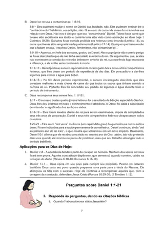 7
B. Daniel se recusa a contaminar-se, 1:8-16.
1:8 S Eles puderam mudar o nome de Daniel, sua lealdade, não. Eles puderam ensinar-lhe o
“conhecimento” babilônio, sua religião, não. O assunto de comer da mesa do rei envolvia sua
relação com Deus. Não nos é dito por que isto “contaminaria” Daniel. Talvez fosse carne que
tivesse sido sacrificada aos ídolos e comê-la teria sido visto como adoração ao ídolo (veja 1
Coríntios 10:28). Ou talvez fosse comida proibida aos hebreus como imunda (Levítico 11), ou
carne que tivesse sido sangrada inadequadamente (Levítico 17:14). Qualquer que fosse a razão
que a faziam errada, “resolveu Daniel, firmemente, não contaminar-se”.
1:9-10 S Aspenaz, o chefe dos eunucos, gostou de Daniel. Mas sua própria vida correria perigo
se fosse descoberto que ele não tinha executado as ordens do rei. Ele argumentou que, se eles
não comessem a comida do rei e não bebessem o vinho do rei, sua aparência logo mostraria
a diferença, e ele então seria condenado à morte.
1:11-13 S Daniel pediu ao eunuco especialmente encarregado dele e de seus três companheiros
hebreus, que lhes desse um período de experiência de dez dias. Ele persuadiu-o a dar-lhes
legumes para comer e água para beber.
1:14-16 S No fim deste período experimental, o eunuco encarregado descobriu que eles
pareciam melhores e mais cheios de carne do que todos os outros que tinham comido a
comida do rei. Portanto lhes foi concedido seu pedido de legumes e água durante todo o
período de treinamento.
C. Deus recompensa seus servos fiéis, 1:17-21.
1:17 S O sucesso destes quatro jovens hebreus foi o resultado da bênção especial do Senhor.
Deus lhes deu destreza em todo o conhecimento e sabedoria. A Daniel foi dada a capacidade
de entender o significado dos sonhos e visões.
1:18-19 S Eles foram levados diante do rei para serem examinados, depois de completados
seus três anos de preparação. Daniel e seus três companheiros hebreus ultrapassaram todos
os outros.
1:20-21 S Eles eram “dez vezes” melhores (um esplêndido grau) do que todos os outros sábios
do rei. Foram indicados para a equipe permanente de conselheiros. Daniel continuou ainda “até
ao primeiro ano do rei Ciro”, o que mostra que sobreviveu em um novo império. Realmente,
Daniel 10:1 afirma que ele recebeu uma visão no terceiro ano de Ciro; assim, isto não pretende
dizer-nos quando ele morreu ou parou de profetizar, mas que seu trabalho abrangeu todo o
período babilônio.
Aplicações para os Dias de Hoje:
1. Daniel 1:8 S A obediência fiel deve partir do coração do homem. Nenhum dos servos de Deus
ficará sem prova. Aqueles com atitude displicente, que servem só quando convém, cairão na
tentação do diabo (Efésios 6:10-18; Romanos 6:16-18).
2. Daniel 1:17 S Deus opera em seu povo para cumprir seu propósito. Mesmo no cativeiro
babilônio Deus usou seu povo quando preparava uma parte para a vinda do Messias. Ele
abençoou os fiéis com o sucesso. Hoje ele continua a recompensar aqueles que, com a
coragem da convicção, defendam Jesus Cristo (Marcos 10:29-30; 2 Timóteo 1:12).
Perguntas sobre Daniel 1:1-21
I. Responda às perguntas, dando as citações bíblicas
1. Quando Nabucodonosor sitiou Jerusalém?
 