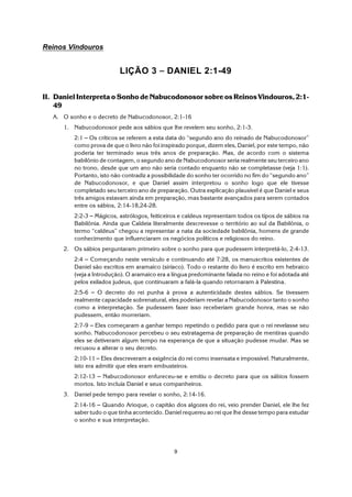 9
Reinos Vindouros
LIÇÃO 3 S DANIEL 2:1-49
II. Daniel Interpreta o Sonho de Nabucodonosor sobre os Reinos Vindouros, 2:1-
49
A. O sonho e o decreto de Nabucodonosor, 2:1-16
1. Nabucodonosor pede aos sábios que lhe revelem seu sonho, 2:1-3.
2:1 S Os críticos se referem a esta data do “segundo ano do reinado de Nabucodonosor”
como prova de que o livro não foi inspirado porque, dizem eles, Daniel, por este tempo, não
poderia ter terminado seus três anos de preparação. Mas, de acordo com o sistema
babilônio de contagem, o segundo ano de Nabucodonosor seria realmente seu terceiro ano
no trono, desde que um ano não seria contado enquanto não se completasse (veja 1:1).
Portanto, isto não contradiz a possibilidade do sonho ter ocorrido no fim do “segundo ano”
de Nabucodonosor, e que Daniel assim interpretou o sonho logo que ele tivesse
completado seu terceiro ano de preparação. Outra explicação plausível é que Daniel e seus
três amigos estavam ainda em preparação, mas bastante avançados para serem contados
entre os sábios, 2:14-18,24-28.
2:2-3 S Mágicos, astrólogos, feiticeiros e caldeus representam todos os tipos de sábios na
Babilônia. Ainda que Caldeia literalmente descrevesse o território ao sul da Babilônia, o
termo “caldeus” chegou a representar a nata da sociedade babilônia, homens de grande
conhecimento que influenciaram os negócios políticos e religiosos do reino.
2. Os sábios perguntaram primeiro sobre o sonho para que pudessem interpretá-lo, 2:4-13.
2:4 S Começando neste versículo e continuando até 7:28, os manuscritos existentes de
Daniel são escritos em aramaico (siríaco). Todo o restante do livro é escrito em hebraico
(veja a Introdução). O aramaico era a língua predominante falada no reino e foi adotada até
pelos exilados judeus, que continuaram a falá-la quando retornaram à Palestina.
2:5-6 S O decreto do rei punha à prova a autenticidade destes sábios. Se tivessem
realmente capacidade sobrenatural, eles poderiam revelar a Nabucodonosor tanto o sonho
como a interpretação. Se pudessem fazer isso receberiam grande honra, mas se não
pudessem, então morreriam.
2:7-9 S Eles começaram a ganhar tempo repetindo o pedido para que o rei revelasse seu
sonho. Nabucodonosor percebeu o seu estratagema de preparação de mentiras quando
eles se detiveram algum tempo na esperança de que a situação pudesse mudar. Mas se
recusou a alterar o seu decreto.
2:10-11 S Eles descreveram a exigência do rei como insensata e impossível. Naturalmente,
isto era admitir que eles eram embusteiros.
2:12-13 S Nabucodonosor enfureceu-se e emitiu o decreto para que os sábios fossem
mortos. Isto incluía Daniel e seus companheiros.
3. Daniel pede tempo para revelar o sonho, 2:14-16.
2:14-16 S Quando Arioque, o capitão dos algozes do rei, veio prender Daniel, ele lhe fez
saber tudo o que tinha acontecido. Daniel requereu ao rei que lhe desse tempo para estudar
o sonho e sua interpretação.
 
