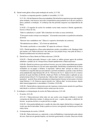 10
B. Daniel rende glória a Deus pela revelação do sonho, 2:17-30.
1. A oração e a resposta quando o pedido é concedido, 2:17-23.
2:17-18 S A fé de Daniel em Deus era inabalável. Ele tinha firme esperança que este segredo
seria revelado, mas buscou seus três companheiros para juntarem-se a ele em orações a
Deus, pedindo a revelação. A confiança não lhe permitiu esquecer sua dependência de
Deus.
2:19-22 S O segredo do sonho foi revelado numa visão noturna e Daniel, agradecido,
louvou o Deus do céu.
“Dele é a sabedoria e o poder” (Ele é absoluto em todos os seus caminhos).
“É ele quem muda o tempo e as estações.” (Comanda a ascensão e a queda dos reinantes
da terra).
“Remove reis e estabelece reis.” (Deus é o supremo dominador do universo).
“Dá sabedoria aos sábios...” (É a fonte da sabedoria).
“Ele revela o profundo e o escondido” (É capaz de conhecer o futuro).
2:23 S Daniel agradeceu a Deus pela sabedoria e poder concedidos a ele. Qualquer êxito
que tivesse com Nabucodonosor não seria por sua própria força, mas pela de Deus, e
Daniel humildemente reconhecia esse fato.
2. Daniel louva a Deus diante de Nabucodonosor, 2:24-30.
2:24-25 S Daniel persuadiu Arioque a não matar os sábios porque agora ele poderia
satisfazer o pedido do rei. Arioque levou Daniel rapidamente a Nabucodonosor.
2:26-28 S Daniel reconheceu que nenhum homem, por si só, tinha capacidade para revelar
segredos. Somente Deus no céu tem essa capacidade. Daniel falou ousadamente do Deus
verdadeiro ao rei pagão e idólatra. A expressão “últimos dias” sempre se refere à era
messiânica ou àqueles dias que precederam o período messiânico, quando o reino de Deus
seria estabelecido (veja Gênesis 49:1,9-10; Números 24:14,17; Isaías 2:2-3). É o mesmo
período do qual Joel falou (2:28-32), citado por Pedro no Pentecostes e aplicado ao seu
próprio tempo (Atos 2:17). O período dos “últimos dias” está em contraste com “os tempos
passados” quando Deus ainda planejava as dispensações futuras na terra para o homem
(veja Hebreus 1:1-2). Estamos agora vivendo nos “últimos dias” na terra porque, depois
disto haverá julgamento e eternidade (1 Coríntios 15:23-26).
2:29-30 S Daniel afirma claramente que ele é apenas o instrumento através do qual Deus
está dando a conhecer a história mesmo antes que ela ocorra.
C. A revelação e a interpretação do sonho de Nabucodonosor, 2:31-49.
1. O sonho, 2:31-35.
2:31-33 S Nabucodonosor tinha visto em seu sonho uma imagem brilhante e terrível
composta de diferentes metais. A cabeça era de ouro; o peito, de prata; o abdômen de
bronze; as pernas de ferro e os pés de ferro e argila.
2:34-35 S Uma pedra talhada sem o auxílio de mãos (de origem divina) feriu a imagem de
modo que ela foi demolida. Então a pedra se tornou uma grande montanha que encheu
toda a terra.
2. A interpretação do sonho, 2:36-45.
2:36-38 S Nabucodonosor ou, realmente, o reino de Babilônia, é representado pela cabeça
de ouro. Este era um grande império, um domínio governando o mundo. Deus era a fonte
 