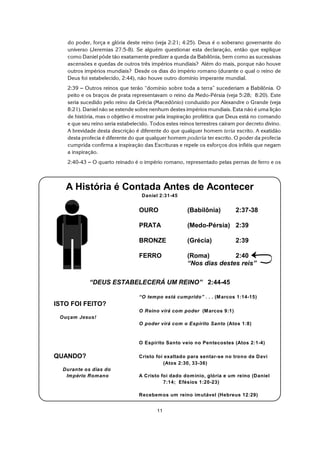 11
A História é Contada Antes de Acontecer
Daniel 2:31-45
OURO (Babilônia) 2:37-38
PRATA (Medo-Pérsia) 2:39
BRONZE (Grécia) 2:39
FERRO (Roma) 2:40
“Nos dias destes reis”
“DEUS ESTABELECERÁ UM REINO” 2:44-45
“O tempo está cumprido” . . . (Marcos 1:14-15)
ISTO FOI FEITO?
O Reino virá com poder (Marcos 9:1)
Ouçam Jesus!
O poder virá com o Espírito Santo (Atos 1:8)
O Espírito Santo veio no Pentecostes (Atos 2:1-4)
QUANDO? Cristo foi exaltado para sentar-se no trono de Davi
(Atos 2:30, 33-36)
Durante os dias do
Império Romano A Cristo foi dado domínio, glória e um reino (Daniel
7:14; Efésios 1:20-23)
Recebemos um reino imutável (Hebreus 12:29)
do poder, força e glória deste reino (veja 2:21; 4:25). Deus é o soberano governante do
universo (Jeremias 27:5-8). Se alguém questionar esta declaração, então que explique
como Daniel pôde tão exatamente predizer a queda da Babilônia, bem como as sucessivas
ascensões e quedas de outros três impérios mundiais? Além do mais, porque não houve
outros impérios mundiais? Desde os dias do império romano (durante o qual o reino de
Deus foi estabelecido, 2:44), não houve outro domínio imperante mundial.
2:39 S Outros reinos que terão “domínio sobre toda a terra” sucederiam a Babilônia. O
peito e os braços de prata representavam o reino da Medo-Pérsia (veja 5:28; 8:20). Este
seria sucedido pelo reino da Grécia (Macedônio) conduzido por Alexandre o Grande (veja
8:21). Daniel não se estende sobre nenhum destes impérios mundiais. Esta não é uma lição
de história, mas o objetivo é mostrar pela inspiração profética que Deus está no comando
e que seu reino seria estabelecido. Todos estes reinos terrestres caíram por decreto divino.
A brevidade desta descrição é diferente do que qualquer homem teria escrito. A exatidão
desta profecia é diferente do que qualquer homem poderia ter escrito. O poder da profecia
cumprida confirma a inspiração das Escrituras e repele os esforços dos infiéis que negam
a inspiração.
2:40-43 S O quarto reinado é o império romano, representado pelas pernas de ferro e os
 