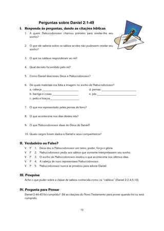13
Perguntas sobre Daniel 2:1-49
I. Responda às perguntas, dando as citações bíblicas
1. A quem Nabucodonosor chamou primeiro para revelar-lhe seu
sonho?
2. O que ele saberia sobre os sábios se eles não pudessem revelar seu
sonho?
3. O que os caldeus responderam ao rei?
4. Qual decreto foi emitido pelo rei?
5. Como Daniel descreveu Deus a Nabucodonosor?
6. De quais materiais era feita a imagem no sonho de Nabucodonosor?
a. cabeça _________________________ d. pernas ________________________
b. barriga e coxas __________________ e. pés ___________________________
c. peito e braços____________________
7. O que era representado pelas pernas de ferro?
8. O que aconteceria nos dias destes reis?
9. O que Nabucodonosor disse do Deus de Daniel?
10. Quais cargos foram dados a Daniel e seus companheiros?
II. Verdadeiro ou Falso?
V F 1. Deus deu a Nabucodonosor um reino, poder, força e glória.
V F 2. Nabucodonosor pediu aos sábios que somente interpretassem seu sonho.
V F 3. O sonho de Nabucodonosor revelou o que aconteceria nos últimos dias.
V F 4. A cabeça de ouro representava Nabucodonosor.
V F 5. Nabucodonosor nunca se prostrou para adorar Daniel.
III. Pesquisa
Ache o que puder sobre a classe de sábios conhecida como os “caldeus” (Daniel 2:2,4,5,10)
IV. Pergunta para Pensar
Daniel 2:44-45 foi cumprido? Dê as citações do Novo Testamento para provar quando foi ou será
cumprido.
 