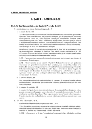 14
A Prova da Fornalha Ardente
LIÇÃO 4 S DANIEL 3:1-30
III. A Fé dos Companheiros de Daniel é Provada, 3:1-30.
A. A tentação para se curvar diante de imagens, 3:1-7
1. A ordem do rei, 3:1-5
3:1 S Freqüentemente consideramos as histórias da Bíblia como interessantes, porém não
relevantes para nossa situação. Se pudermos imaginar que as personagens envolvidas
foram pessoas como nós, com emoções e tentações semelhantes, somente então
conseguiremos juntar força. Esta é uma história tão necessária em nossa geração porque
a fé deles foi extremamente desafiada, contudo eles tinham uma coragem inabalável. Eles
tinham seus valores corretos; eles sabiam para que estavam vivendo e pelo que morreriam.
Sem esse tipo de visão não resistiremos à tentação.
O rei fez uma imagem de ouro e levantou-a na planície de Dura, que se acredita estar cerca
de vinte quilômetros a sudoeste da Babilônia. Essa grande imagem mediria cerca de 2,70
x 27 metros. É incerto se a própria imagem era deste tamanho ou se estava colocada sobre
um mastro dando as dimensões totais desta medida.
3:2-3 S Nabucodonosor reuniu todo o povo importante de seu reino para que viessem à
consagração dessa imagem.
3:4-5 S Quem resistiria a sua ordem? O próprio Nabucodonosor era um poderoso
monarca e um general tremendamente bem sucedido, que nunca tinha perdido uma
batalha. Ele reinou durante quarenta anos sobre a Babilônia, e sua astúcia e sagacidade são
brilhantemente registradas pela história. Além disso, a importância dessa imagem foi
mostrada pelo fato de ser feita de ouro (nada avarento quanto a esta honra ao seu deus).
Agora ele buscava um reino unido para adorar este ídolo gigantesco, cada vez que se
ouvisse o som da música.
2. A fornalha ardente, 3:6
Não somente a ordem do rei era irresistível em si, a ameaça de morte na fornalha ardente
era intimidante. É, na verdade, duro argumentar com uma pessoa que pode nos por num
fogo chamejante.
3. A pressão da multidão, 3:7
A pressão dos iguais é uma das maiores tentações. Se todos estão fazendo alguma coisa,
poucas pessoas têm força para serem diferentes. A sociedade é um monstro. A moda é
cruelmente coercitiva. Ela ordena: “Faze o que os outros fazem” (vestir, beber, falar, etc.).
E assim deve ter sido na Babilônia. Ao som da música as multidões se prostraram para
adorar.
B. A fé deles é declarada, 3:8-15.
1. Certos caldeus levantaram acusação contra eles, 3.8-12.
3:8 S Os caldeus mantinham uma posição proeminente na sociedade babilônia; assim,
quando acusaram os judeus isso foi feito, sem dúvida, para parecer um serviço patriótico
quando, na verdade, era instigado pelo ciúme e pela inveja.
3:9-12 S Informaram o rei de que “certos judeus”, aos quais tinham sido dadas posições
 