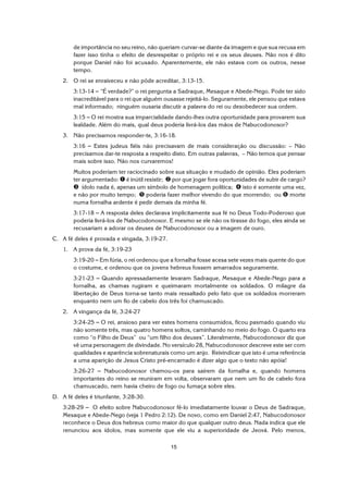 15
de importância no seu reino, não queriam curvar-se diante da imagem e que sua recusa em
fazer isso tinha o efeito de desrespeitar o próprio rei e os seus deuses. Não nos é dito
porque Daniel não foi acusado. Aparentemente, ele não estava com os outros, nesse
tempo.
2. O rei se enraiveceu e não pôde acreditar, 3:13-15.
3:13-14 S “É verdade?” o rei pergunta a Sadraque, Mesaque e Abede-Nego. Pode ter sido
inacreditável para o rei que alguém ousasse rejeitá-lo. Seguramente, ele pensou que estava
mal informado; ninguém ousaria discutir a palavra do rei ou desobedecer sua ordem.
3:15 S O rei mostra sua imparcialidade dando-lhes outra oportunidade para provarem sua
lealdade. Além do mais, qual deus poderia livrá-los das mãos de Nabucodonosor?
3. Não precisamos responder-te, 3:16-18.
3:16 S Estes judeus fiéis não precisavam de mais consideração ou discussão: – Não
precisamos dar-te resposta a respeito disto. Em outras palavras, – Não temos que pensar
mais sobre isso. Não nos curvaremos!
Muitos poderiam ter raciocinado sobre sua situação e mudado de opinião. Eles poderiam
ter argumentado: ì é inútil resistir; í por que jogar fora oportunidades de subir de cargo?
î ídolo nada é, apenas um símbolo de homenagem política; ï isto é somente uma vez,
e não por muito tempo; ð poderia fazer melhor vivendo do que morrendo; ou ñ morte
numa fornalha ardente é pedir demais da minha fé.
3:17-18 S A resposta deles declarava implicitamente sua fé no Deus Todo-Poderoso que
poderia livrá-los de Nabucodonosor. E mesmo se ele não os tirasse do fogo, eles ainda se
recusariam a adorar os deuses de Nabucodonosor ou a imagem de ouro.
C. A fé deles é provada e vingada, 3:19-27.
1. A prova da fé, 3:19-23
3:19-20 S Em fúria, o rei ordenou que a fornalha fosse acesa sete vezes mais quente do que
o costume, e ordenou que os jovens hebreus fossem amarrados seguramente.
3:21-23 S Quando apressadamente levaram Sadraque, Mesaque e Abede-Nego para a
fornalha, as chamas rugiram e queimaram mortalmente os soldados. O milagre da
libertação de Deus torna-se tanto mais ressaltado pelo fato que os soldados morreram
enquanto nem um fio de cabelo dos três foi chamuscado.
2. A vingança da fé, 3:24-27
3:24-25 S O rei, ansioso para ver estes homens consumidos, ficou pasmado quando viu
não somente três, mas quatro homens soltos, caminhando no meio do fogo. O quarto era
como “o Filho de Deus” ou “um filho dos deuses”. Literalmente, Nabucodonosor diz que
vê uma personagem de divindade. No versículo 28, Nabucodonosor descreve este ser com
qualidades e aparência sobrenaturais como um anjo. Reivindicar que isto é uma referência
a uma aparição de Jesus Cristo pré-encarnado é dizer algo que o texto não apóia!
3:26-27 S Nabucodonosor chamou-os para saírem da fornalha e, quando homens
importantes do reino se reuniram em volta, observaram que nem um fio de cabelo fora
chamuscado, nem havia cheiro de fogo ou fumaça sobre eles.
D. A fé deles é triunfante, 3:28-30.
3:28-29 S O efeito sobre Nabucodonosor fê-lo imediatamente louvar o Deus de Sadraque,
Mesaque e Abede-Nego (veja 1 Pedro 2:12). De novo, como em Daniel 2:47, Nabucodonosor
reconhece o Deus dos hebreus como maior do que qualquer outro deus. Nada indica que ele
renunciou aos ídolos, mas somente que ele viu a superioridade de Jeová. Pelo menos,
 