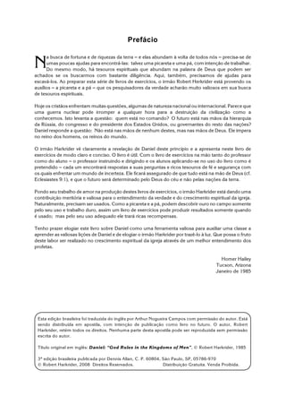 Esta edição brasileira foi traduzida do inglês por Arthur Nogueira Campos com permissão do autor. Está
sendo distribuída em apostila, com intenção de publicação como livro no futuro. O autor, Robert
Harkrider, retém todos os direitos. Nenhuma parte desta apostila pode ser reproduzida sem permissão
escrita do autor.
Título original em inglês: Daniel: “God Rules in the Kingdoms of Men”, © Robert Harkrider, 1985
3ª edição brasileira publicada por Dennis Allan, C. P. 60804, São Paulo, SP, 05786-970
© Robert Harkrider, 2008 Direitos Reservados. Distribuição Gratuita. Venda Proibida.
Prefácio
N
a busca de fortuna e de riquezas da terra S e elas abundam à volta de todos nós S precisa-se de
umas poucas ajudas para encontrá-las: talvez uma picareta e uma pá, com intenção de trabalhar.
Do mesmo modo, há tesouros espirituais que abundam na palavra de Deus que podem ser
achados se os buscarmos com bastante diligência. Aqui, também, precisamos de ajudas para
escavá-los. Ao preparar esta série de livros de exercícios, o irmão Robert Herkrider está provendo os
auxílios S a picareta e a pá S que os pesquisadores da verdade acharão muito valiosos em sua busca
de tesouros espirituais.
Hoje os cristãos enfrentam muitas questões, algumas de natureza nacional ou internacional. Parece que
uma guerra nuclear pode irromper a qualquer hora para a destruição da civilização como a
conhecemos. Isto levanta a questão: quem está no comando? O futuro está nas mãos da hierarquia
da Rússia, do congresso e do presidente dos Estados Unidos, ou governantes do resto das nações?
Daniel responde a questão: Não está nas mãos de nenhum destes, mas nas mãos de Deus. Ele impera
no reino dos homens, os reinos do mundo.
O irmão Harkrider vê claramente a revelação de Daniel deste princípio e a apresenta neste livro de
exercícios de modo claro e conciso. O livro é útil. Com o livro de exercícios na mão tanto do professor
como do aluno S o professor instruindo e dirigindo e os alunos aplicando-se no uso do livro como é
pretendido S cada um encontrará respostas a suas perguntas e ricos tesouros de fé e segurança com
os quais enfrentar um mundo de incerteza. Ele ficará assegurado de que tudo está na mão de Deus (cf.
Eclesiastes 9:1), e que o futuro será determinado pelo Deus do céu e não pelas nações da terra.
Pondo seu trabalho de amor na produção destes livros de exercícios, o irmão Harkrider está dando uma
contribuição meritória e valiosa para o entendimento da verdade e do crescimento espiritual da igreja.
Naturalmente, precisam ser usados. Como a picareta e a pá, podem descobrir ouro no campo somente
pelo seu uso e trabalho duro, assim um livro de exercícios pode produzir resultados somente quando
é usado; mas pelo seu uso adequado ele trará ricas recompensas.
Tenho prazer elogiar este livro sobre Daniel como uma ferramenta valiosa para auxiliar uma classe a
aprender as valiosas lições de Daniel e de elogiar o irmão Harkrider por trazê-lo à luz. Que possa o fruto
deste labor ser realizado no crescimento espiritual da igreja através de um melhor entendimento dos
profetas.
Homer Hailey
Tucson, Arizona
Janeiro de 1985
 