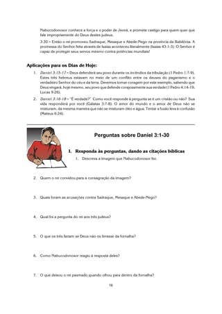 16
Nabucodonosor conhece a força e o poder de Jeová, e promete castigo para quem quer que
fale impropriamente do Deus destes judeus.
3:30 S Então o rei promoveu Sadraque, Mesaque e Abede-Nego na província da Babilônia. A
promessa do Senhor feita através de Isaías aconteceu literalmente (Isaías 43:1-3). O Senhor é
capaz de proteger seus servos mesmo contra potências mundiais!
Aplicações para os Dias de Hoje:
1. Daniel 3:15-17 S Deus defenderá seu povo durante os incêndios da tribulação (1 Pedro 1:7-9).
Estes três hebreus estavam no meio de um conflito entre os deuses do paganismo e o
verdadeiro Senhor do céu e da terra. Devemos tomar coragem por este exemplo, sabendo que
Deus vingará, hoje mesmo, seu povo que defende corajosamente sua verdade (1 Pedro 4:14-19;
Lucas 9:26).
2. Daniel 3:16-18 S “É verdade?” Como você responde à pergunta se é um cristão ou não? Sua
vida responderá por você (Gálatas 3:7-8). O amor do mundo e o amor de Deus não se
misturam, da mesma maneira que não se misturam óleo e água. Tentar a fusão leva à confusão
(Mateus 6:24).
Perguntas sobre Daniel 3:1-30
I. Responda às perguntas, dando as citações bíblicas
1. Descreva a imagem que Nabucodonosor fez.
2. Quem o rei convidou para a consagração da imagem?
3. Quais foram as acusações contra Sadraque, Mesaque e Abede-Nego?
4. Qual foi a pergunta do rei aos três judeus?
5. O que os três fariam se Deus não os livrasse da fornalha?
6. Como Nabucodonosor reagiu à resposta deles?
7. O que deixou o rei pasmado quando olhou para dentro da fornalha?
 