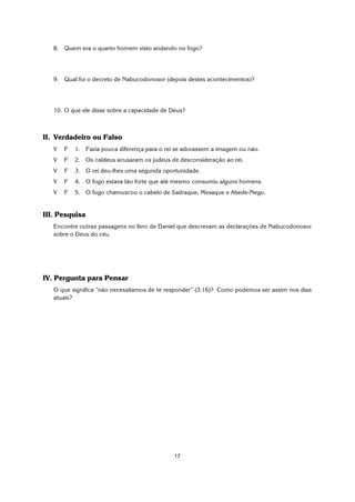 17
8. Quem era o quarto homem visto andando no fogo?
9. Qual foi o decreto de Nabucodonosor (depois destes acontecimentos)?
10. O que ele disse sobre a capacidade de Deus?
II. Verdadeiro ou Falso
V F 1. Fazia pouca diferença para o rei se adorassem a imagem ou não.
V F 2. Os caldeus acusaram os judeus de desconsideração ao rei.
V F 3. O rei deu-lhes uma segunda oportunidade.
V F 4. O fogo estava tão forte que até mesmo consumiu alguns homens.
V F 5. O fogo chamuscou o cabelo de Sadraque, Mesaque e Abede-Nego.
III. Pesquisa
Encontre outras passagens no livro de Daniel que descrevam as declarações de Nabucodonosor
sobre o Deus do céu.
IV. Pergunta para Pensar
O que significa “não necessitamos de te responder” (3:16)? Como podemos ser assim nos dias
atuais?
 