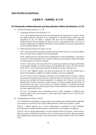 18
Deus Humilha os Orgulhosos
LIÇÃO 5 S DANIEL 4:1-37
IV. É Ensinado a Nabucodonosor que Deus Domina o Reino dos Homens, 4:1-37
A. O Sonho de Nabucodonosor, 4:1-18.
1. A grandeza de Deus é reconhecida, 4:1-3.
4:1-3 S Este capítulo está na forma de uma proclamação do rei para todo o mundo. A lição
que Nabucodonosor aprendeu de sua experiência é resumida agora, depois que sua
arrogância se foi, só então a maneira pela qual ele foi humilhado é explicada.
Nabucodonosor fala da grandeza de Deus e da sua capacidade de fazer com que os
homens orgulhosos se humilhem (Jeremias 27:4-6) e também reconhece a permanência
do reino de Deus (Salmo 145:13).
2. Nabucodonosor fala de seu sonho, 4:4-18.
4:4-7 S Este sonho difere daquele do capítulo 2 porque Nabucodonosor o conta aos sábios,
mas nem assim eles conseguem dar a interpretação.
4:8-9 S Nabucodonosor não tinha sido completamente curado do politeísmo, mas parece
reconhecer o Deus de Daniel como o maioral. Depois que seus próprios sábios fracassam
na interpretação, ele chama por Daniel.
4:10-12 S Ele sonhou com uma árvore forte e grande que estava num lugar proeminente
e cujos galhos atingiam os confins da terra. Era agradável de se olhar, seu fruto era bom
de se comer, e sua sombra dava proteção às bestas do campo e às aves do ar.
4:13-14 S Um "vigilante" (anjo), "um santo que descia do céu" veio. Ele mandou que a
árvore fosse abatida, os galhos e as folhas cortados, e seu fruto espalhado.
4:15-16 S Mas o tronco foi deixado, amarrado com uma faixa de ferro e bronze. A árvore
representava uma pessoa que teria seu coração de homem trocado por um de um animal
até que sete períodos de tempo passassem. A extensão dos "tempos" não pode ser
determinada, se refere a semanas, meses ou anos, ou mesmo estações dentro do ano. O
ensinamento mais claro é que se refere a um tempo completo, um período de tempo
plenamente determinado, conhecido por Deus e intencionalmente começado e terminado
por Deus (veja 4:25,32; 5:21).
4:17-18 S O propósito a ser conseguido por isto é, então, declarado: "o Altíssimo tem
domínio sobre o reino dos homens; e o dá a quem quer" (veja 2:21; 4:17, 25, 32; 5:21;
Jeremias 27:4-8).
B. A Interpretação do Sonho, 4:19-27.
4:19 S Daniel ficou perturbado por algum tempo, pois preferia que a interpretação se aplicasse
aos inimigos do rei antes que ao próprio Nabucodonosor. Mas este encorajou-o a falar.
4:20-22 S Daniel explicou que a árvore representava a grandeza do reino babilônio,
particularmente o próprio Nabucodonosor, que dominava com orgulho e arrogância.
4:23-25 S Por um tempo determinado o rei seria retirado dentre os homens, e viveria entre o
gado do campo, molhado pelo orvalho do céu, e comeria a erva do campo "até que conheças
que o Altíssimo tem domínio sobre o reino dos homens" (veja Provérbios 14:34; 16:12; Salmo
9:17).
 