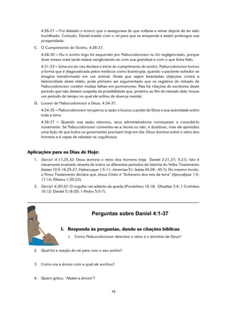 19
4:26-27 S Foi deixado o tronco que o assegurava de que voltaria a reinar depois de ter sido
humilhado. Contudo, Daniel insiste com o rei para que se arrependa e assim prolongue sua
prosperidade.
C. O Cumprimento do Sonho, 4:28-37.
4:28-30 S Ou o sonho logo foi esquecido por Nabucodonosor ou foi negligenciado, porque
doze meses mais tarde estava vangloriando-se com sua grandeza e com o que tinha feito.
4:31-33 S Uma voz do céu declara o início do cumprimento do sonho. Nabucodonosor tomou
a forma que é diagnosticada pelos médicos como licantropia, quando o paciente sofredor se
imagina transformado em um animal. Ainda que sejam levantadas objeções contra a
historicidade deste relato, pode primeiro ser argumentado que os registros do reinado de
Nabucodonosor contêm muitas falhas em pormenores. Mas há citações de escritores deste
período que não deixam suspeita da possibilidade que, próximo ao fim do reinado dele, houve
um período de tempo no qual ele sofreu de doença mental.
D. Louvor de Nabucodonosor a Deus, 4:34-37.
4:34-35 S Nabucodonosor recuperou a razão e louvou o poder de Deus e sua autoridade sobre
toda a terra.
4:36-37 S Quando sua razão retornou, seus administradores começaram a consultá-lo
novamente. Se Nabucodonosor converteu-se a Jeová ou não, é duvidoso, mas ele aprendeu
uma lição de que todos os governantes precisam hoje em dia: Deus domina sobre o reino dos
homens e é capaz de rebaixar os orgulhosos.
Aplicações para os Dias de Hoje:
1. Daniel 4:17,25,32: Deus domina o reino dos homens (veja Daniel 2:21,37; 5:21). Isto é
claramente ensinado através de todos os diferentes períodos da história do Velho Testamento
(Isaías 10:5-16,25-27; Habacuque 1:5-11; Jeremias 51; Isaías 44:28 - 45:7). Do mesmo modo,
o Novo Testamento declara que Jesus Cristo é "Soberano dos reis da terra" (Apocalipse 1:5;
17:14; Efésios 1:20-23).
2. Daniel 4:30-32: O orgulho vai adiante da queda (Provérbios 16:18; Obadias 3:4; 1 Coríntios
10:12; Daniel 5:18-20; 1 Pedro 5:5-7).
Perguntas sobre Daniel 4:1-37
I. Responda às perguntas, dando as citações bíblicas
1. Como Nabucodonosor descreve o reino e o domínio de Deus?
2. Qual foi a reação do rei para com o seu sonho?
3. Como era a árvore com a qual ele sonhou?
4. Quem gritou: "Abatei a árvore"?
 