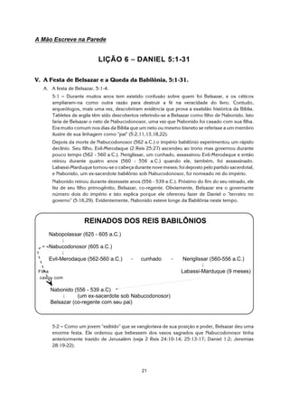 21
A Mão Escreve na Parede
LIÇÃO 6 S DANIEL 5:1-31
V. A Festa de Belsazar e a Queda da Babilônia, 5:1-31.
A. A festa de Belsazar, 5:1-4.
5:1 S Durante muitos anos tem existido confusão sobre quem foi Belsazar, e os céticos
ampliaram-na como outra razão para destruir a fé na veracidade do livro. Contudo,
arqueólogos, mais uma vez, descobriram evidência que prova a exatidão histórica da Bíblia.
Tabletes de argila têm sido descobertos referindo-se a Belsazar como filho de Nabonido. Isto
faria de Belsazar o neto de Nabucodonosor, uma vez que Nabonido foi casado com sua filha.
Era muito comum nos dias da Bíblia que um neto ou mesmo bisneto se referisse a um membro
ilustre de sua linhagem como "pai" (5:2,11,13,18,22).
Depois da morte de Nabucodonosor (562 a.C.) o império babilônio experimentou um rápido
declínio. Seu filho, Evil-Merodaque (2 Reis 25:27) ascendeu ao trono mas governou durante
pouco tempo (562 - 560 a.C.). Neriglissar, um cunhado, assassinou Evil-Merodaque e então
reinou durante quatro anos (560 - 556 a.C.) quando ele, também, foi assassinado.
Labassi-Marduque tornou-se o cabeça durante nove meses; foi deposto pelo partido sacerdotal,
e Nabonido, um ex-sacerdote babilônio sob Nabucodonosor, foi nomeado rei do império.
Nabonido reinou durante dezessete anos (556 - 539 a.C.). Próximo do fim do seu reinado, ele
fez de seu filho primogênito, Belsazar, co-regente. Obviamente, Belsazar era o governante
número dois do império e isto explica porque ele ofereceu fazer de Daniel o "terceiro no
governo" (5:16,29). Evidentemente, Nabonido esteve longe da Babilônia neste tempo.
5:2 S Como um jovem "exibido" que se vangloriava de sua posição e poder, Belsazar deu uma
enorme festa. Ele ordenou que bebessem dos vasos sagrados que Nabucodonosor tinha
anteriormente trazido de Jerusalém (veja 2 Reis 24:10-14; 25:13-17; Daniel 1:2; Jeremias
28:19-22).
REINADOS DOS REIS BABILÔNIOS
Nabopolassar (625 - 605 a.C.)
9
Nabucodonosor (605 a.C.)
9
Evil-Merodaque (562-560 a.C.) 6 cunhado 6 Neriglissar (560-556 a.C.)
9
Filha Labassi-Marduque (9 meses)
casou com
Nabonido (556 - 539 a.C)
9 (um ex-sacerdote sob Nabucodonosor)
Belsazar (co-regente com seu pai)
 