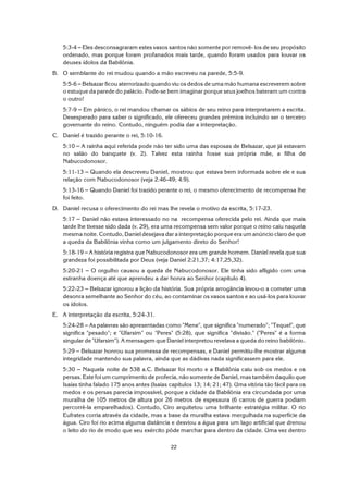 22
5:3-4 S Eles desconsagraram estes vasos santos não somente por removê- los de seu propósito
ordenado, mas porque foram profanados mais tarde, quando foram usados para louvar os
deuses ídolos da Babilônia.
B. O semblante do rei mudou quando a mão escreveu na parede, 5:5-9.
5:5-6 S Belsazar ficou aterrorizado quando viu os dedos de uma mão humana escreverem sobre
o estuque da parede do palácio. Pode-se bem imaginar porque seus joelhos bateram um contra
o outro!
5:7-9 S Em pânico, o rei mandou chamar os sábios de seu reino para interpretarem a escrita.
Desesperado para saber o significado, ele ofereceu grandes prêmios incluindo ser o terceiro
governante do reino. Contudo, ninguém podia dar a interpretação.
C. Daniel é trazido perante o rei, 5:10-16.
5:10 S A rainha aqui referida pode não ter sido uma das esposas de Belsazar, que já estavam
no salão do banquete (v. 2). Talvez esta rainha fosse sua própria mãe, a filha de
Nabucodonosor.
5:11-13 S Quando ela descreveu Daniel, mostrou que estava bem informada sobre ele e sua
relação com Nabucodonosor (veja 2:46-49; 4:9).
5:13-16 S Quando Daniel foi trazido perante o rei, o mesmo oferecimento de recompensa lhe
foi feito.
D. Daniel recusa o oferecimento do rei mas lhe revela o motivo da escrita, 5:17-23.
5:17 S Daniel não estava interessado no na recompensa oferecida pelo rei. Ainda que mais
tarde lhe tivesse sido dada (v. 29), era uma recompensa sem valor porque o reino caiu naquela
mesma noite. Contudo, Daniel desejava dar a interpretação porque era um anúncio claro de que
a queda da Babilônia vinha como um julgamento direto do Senhor!
5:18-19 S A história registra que Nabucodonosor era um grande homem. Daniel revela que sua
grandeza foi possibilitada por Deus (veja Daniel 2:21,37; 4:17,25,32).
5:20-21 S O orgulho causou a queda de Nabucodonosor. Ele tinha sido afligido com uma
estranha doença até que aprendeu a dar honra ao Senhor (capítulo 4).
5:22-23 S Belsazar ignorou a lição da história. Sua própria arrogância levou-o a cometer uma
desonra semelhante ao Senhor do céu, ao contaminar os vasos santos e ao usá-los para louvar
os ídolos.
E. A interpretação da escrita, 5:24-31.
5:24-28 S As palavras são apresentadas como "Mene", que significa "numerado"; "Tequel", que
significa "pesado"; e "Ufarsim" ou "Peres" (5:28), que significa "divisão." ("Peres" é a forma
singular de "Ufarsim"). A mensagem que Daniel interpretou revelava a queda do reino babilônio.
5:29 S Belsazar honrou sua promessa de recompensas, e Daniel permitiu-lhe mostrar alguma
integridade mantendo sua palavra, ainda que as dádivas nada significassem para ele.
5:30 S Naquela noite de 538 a.C. Belsazar foi morto e a Babilônia caiu sob os medos e os
persas. Este foi um cumprimento de profecia, não somente de Daniel, mas também daquilo que
Isaías tinha falado 175 anos antes (Isaías capítulos 13; 14; 21; 47). Uma vitória tão fácil para os
medos e os persas parecia impossível, porque a cidade da Babilônia era circundada por uma
muralha de 105 metros de altura por 26 metros de espessura (6 carros de guerra podiam
percorrê-la emparelhados). Contudo, Ciro arquitetou uma brilhante estratégia militar. O rio
Eufrates corria através da cidade, mas a base da muralha estava mergulhada na superfície da
água. Ciro foi rio acima alguma distância e desviou a água para um lago artificial que drenou
o leito do rio de modo que seu exército pôde marchar para dentro da cidade. Uma vez dentro
 