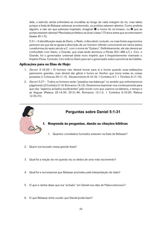 23
dela, o exército ainda enfrentava as muralhas ao longo de cada margem do rio, mas talvez
porque a festa de Belsazar estivesse acontecendo, os portões estavam abertos. Como poderia
alguém, a não ser que estivesse inspirado, imaginar ì o nome do rei invasor, ou í que as
portas estariam abertas? Mas Isaías profetizou as duas coisas 175 anos antes que acontecessem
(Isaías 45:1-5).
5:31 S A identificação exata de Dario, o Medo, é discutível; contudo, os mais fortes argumentos
parecem ser que ele se ajusta à descrição de um homem referido comumente em vários textos
cuneiformes do sexto século a.C. com o nome de "Gubaru". Definitivamente, ele não deverá ser
confundido com Dario, o Grande, que mais tarde dominou a Pérsia (521-486 a.C.). Ciro, o
Grande, foi o governador universal deste novo império que é freqüentemente chamado o
Império Persa. Contudo, Ciro indicou Dario para ser o governador sobre a província da Caldéia.
Aplicações para os Dias de Hoje:
1. Daniel 5:18-20 S O homem não deverá tomar para si a honra quando suas realizações
parecerem grandes, mas deverá dar glória e honra ao Senhor que torna todas as coisas
possíveis (1 Crônicas 29:11-15; Deuteronômio 8:10-18; 1 Coríntios 4:7; 1 Timóteo 6:17-19).
2. Daniel 5:27 – Todos os homens serão "pesados nas balanças" no sentido que enfrentaremos
julgamento (2 Coríntios 5:10; Romanos 14:12). Deveremos examinar-nos continuamente para
que não "sejamos achados insuficientes" pelo modo com que usamos os talentos, o tempo e
as línguas (Mateus 25:14-30; 25:31-46; Romanos 12:1-2; 1 Coríntios 6:19-20; Mateus
12:35-37).
Perguntas sobre Daniel 5:1-31
I. Responda às perguntas, dando as citações bíblicas
1. Quantos convidados honrados estavam na festa de Belsazar?
2. Quem era louvado nessa grande festa?
3. Qual foi a reação do rei quando viu os dedos de uma mão escrevendo?
4. Qual foi a recompensa que Belsazar prometeu pela interpretação da visão?
5. O que a rainha disse que era "achado” em Daniel nos dias de Nabucodonosor?
6. O que Belsazar tinha ouvido que Daniel podia fazer?
 