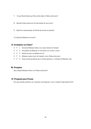 24
7. O que Daniel disse que Deus tinha dado a Nabucodonosor?
8. Quando Nabucodonosor foi derrubado do seu trono?
9. Qual foi a interpretação de Daniel da escrita na parede?
10. Quando Belsazar foi morto?
II. Verdadeiro ou Falso?
V F 1. Somente Belsazar bebeu nos vasos tirados do templo.
V F 2. Os joelhos de Belsazar se chocaram um contra o outro.
V F 3. Daniel recusou as dádivas do rei.
V F 4. Belsazar estava cheio de orgulho como Nabucodonosor.
V F 5. Duas semanas depois que a escrita apareceu, o reinado de Belsazar caiu.
III. Pesquisa
Que relação Belsazar tinha com Nabucodonosor?
IV. Pergunta para Pensar
Em que sentido podemos ser "pesados nas balanças" como cristãos? (veja Daniel 5:27)
 