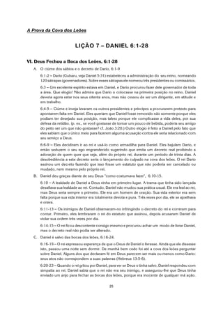 25
A Prova da Cova dos Leões
LIÇÃO 7 S DANIEL 6:1-28
VI. Deus Fechou a Boca dos Leões, 6:1-28
A. O ciúme dos sábios e o decreto de Dario, 6:1-9
6:1-2 S Dario (Gubaru, veja Daniel 5:31) estabeleceu a administração do seu reino, nomeando
120 sátrapas (governadores). Sobre esses sátrapas ele nomeou três presidentes ou comissários.
6:3 S Um excelente espírito estava em Daniel, e Dario procurou fazer dele governador de toda
a área. Que elogio! Não admira que Dario o colocasse na primeira posição no reino. Daniel
deveria agora estar nos seus oitenta anos, mas não cessou de ser um dirigente, em atitude e
em trabalho.
6:4-5 S Ciúme e inveja levaram os outros presidentes e príncipes a procurarem pretexto para
apontarem falta em Daniel. Eles queriam que Daniel fosse removido não somente porque eles
podiam ter desejado sua posição, mas talvez porque ele complicasse a vida deles, por sua
defesa da retidão. (p. ex., se você gostasse de tomar um pouco de bebida, poderia seu amigo
do peito ser um que não gostasse? cf. João 3:20.) Outro elogio é feito a Daniel pelo fato que
eles sabiam que o único meio para fazerem alguma acusação contra ele seria relacionado com
seu serviço a Deus.
6:6-9 S Eles decidiram ir ao rei e usá-lo como armadilha para Daniel. Eles bajulam Dario, e
então seduzem o seu ego engrandecido sugerindo que emita um decreto real proibindo a
adoração de quem quer que seja, além do próprio rei, durante um período de trinta dias. A
desobediência a este decreto seria o lançamento do culpado na cova dos leões. O rei Dario
assinou um decreto fazendo que isso fosse um estatuto que não poderia ser cancelado ou
mudado, nem mesmo pelo próprio rei.
B. Daniel deu graças diante de seu Deus "como costumava fazer", 6:10-15.
6:10 S A lealdade de Daniel a Deus vinha em primeiro lugar. A trama que tinha sido lançada
desafiava sua lealdade ao rei. Contudo, Daniel não mudou sua prática usual. Ele era leal ao rei,
mas Deus seria sempre o primeiro. Ele era um homem de oração. Sua vida exterior era sem
falta porque sua vida interior era totalmente devota e pura. Três vezes por dia, ele se ajoelhava
e orava.
6:11-13 S Os inimigos de Daniel observaram-no infringindo o decreto do rei e correram para
contar. Primeiro, eles lembraram o rei do estatuto que assinou, depois acusaram Daniel de
violar sua ordem três vezes por dia.
6:14-15 S O rei ficou descontente consigo mesmo e procurou achar um modo de livrar Daniel,
mas o decreto real não podia ser alterado.
C. Daniel é salvo das bocas dos leões, 6:16-24.
6:16-19 S O rei expressou esperança de que o Deus de Daniel o livrasse. Ainda que ele dissesse
isto, passou uma noite sem dormir. De manhã bem cedo foi até a cova dos leões perguntar
sobre Daniel. Alguns dos que declaram fé em Deus parecem ser mais ou menos como Dario:
seus atos não correspondem a suas palavras (Hebreus 13:5-6).
6:20-23 S Quando o rei gritou por Daniel, para ver se Deus o tinha salvo, Daniel respondeu com
simpatia ao rei. Daniel sabia que o rei não era seu inimigo, e assegurou-lhe que Deus tinha
enviado um anjo para fechar as bocas dos leões, porque era inocente de qualquer má ação.
 