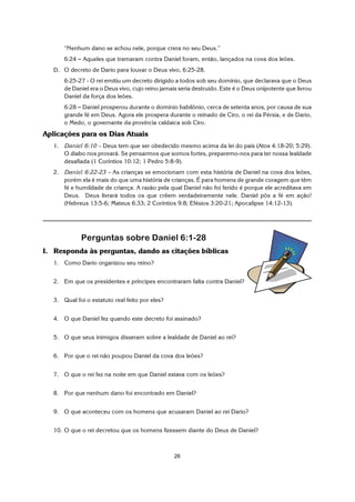 26
“Nenhum dano se achou nele, porque crera no seu Deus.”
6:24 S Aqueles que tramaram contra Daniel foram, então, lançados na cova dos leões.
D. O decreto de Dario para louvar o Deus vivo, 6:25-28.
6:25-27 - O rei emitiu um decreto dirigido a todos sob seu domínio, que declarava que o Deus
de Daniel era o Deus vivo, cujo reino jamais seria destruído. Este é o Deus onipotente que livrou
Daniel da força dos leões.
6:28 S Daniel prosperou durante o domínio babilônio, cerca de setenta anos, por causa de sua
grande fé em Deus. Agora ele prospera durante o reinado de Ciro, o rei da Pérsia, e de Dario,
o Medo, o governante da província caldaica sob Ciro.
Aplicações para os Dias Atuais
1. Daniel 6:10 – Deus tem que ser obedecido mesmo acima da lei do país (Atos 4:18-20; 5:29).
O diabo nos provará. Se pensarmos que somos fortes, preparemo-nos para ter nossa lealdade
desafiada (1 Coríntios 10:12; 1 Pedro 5:8-9).
2. Daniel 6:22-23 – As crianças se emocionam com esta história de Daniel na cova dos leões,
porém ela é mais do que uma história de crianças. É para homens de grande coragem que têm
fé e humildade de criança. A razão pela qual Daniel não foi ferido é porque ele acreditava em
Deus. Deus livrará todos os que crêem verdadeiramente nele. Daniel pôs a fé em ação!
(Hebreus 13:5-6; Mateus 6:33; 2 Coríntios 9:8; Efésios 3:20-21; Apocalipse 14:12-13).
Perguntas sobre Daniel 6:1-28
I. Responda às perguntas, dando as citações bíblicas
1. Como Dario organizou seu reino?
2. Em que os presidentes e príncipes encontraram falta contra Daniel?
3. Qual foi o estatuto real feito por eles?
4. O que Daniel fez quando este decreto foi assinado?
5. O que seus inimigos disseram sobre a lealdade de Daniel ao rei?
6. Por que o rei não poupou Daniel da cova dos leões?
7. O que o rei fez na noite em que Daniel estava com os leões?
8. Por que nenhum dano foi encontrado em Daniel?
9. O que aconteceu com os homens que acusaram Daniel ao rei Dario?
10. O que o rei decretou que os homens fizessem diante do Deus de Daniel?
 