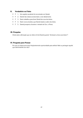 27
II. Verdadeiro ou Falso
V F 1. Um espírito excelente foi encontrado em Daniel.
V F 2. Daniel não estava acostumado a orar diariamente.
V F 3. Dario trabalhou para livrar Daniel da cova dos leões.
V F 4. Dario nunca duvidou que Daniel estaria a salvo dos leões.
V F 5. Daniel prosperou durante o reinado de Ciro, o Persa.
III. Pesquisa
Onde está a afirmação que se refere à fé de Daniel quando “fecharam a boca aos leões”?
IV. Pergunta para Pensar
Por que os ímpios procuram freqüentemente oportunidade para atribuir falta ou perseguir aquele
que está tentando ser reto?
 