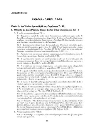 28
As Quatro Bestas
LIÇÃO 8 S DANIEL 7:1-28
Parte II: As Visões Apocalípticas, Capítulos 7 - 12
I. O Sonho De Daniel Com As Quatro Bestas E Sua Interpretação, 7:1-14
A. O sonho com as quatro bestas, 7:1-14.
7:1 S Enquanto no capítulo 2 o sonho era de Nabucodonosor, registramos aqui o sonho de
Daniel. Em muitos aspectos, estes sonhos são paralelos; de fato, o sonho de Daniel parece dar
ampliação e entendimento tanto a Daniel 2 como a Apocalipse 13. Estes capítulos fornecem
uma chave para o entendimento do livro de Apocalipse.
7:2-3 S Quatro grandes animais vieram do mar, cada uma diferente da outra. Estas quatro
bestas são identificadas como quatro reinos (7:17, 23). O “mar” parece representar a massa
humana da sociedade (Isaías 17:12; Apocalipse 17:15). Os “ventos” são forças usadas por
Deus para comandar e até mesmo para destruir (Jeremias 49:36; 51:1).
7:4 S A primeira besta era como um leão com asas de águia, mas lhe foi dado uma mente de
homem. Esta representaria a Babilônia (veja Daniel 2:37-38).
7:5 S O segundo animal era como um urso levantando-se sobre um de seus lados, com três
costelas entre os dentes. Como este corresponde ao sonho de Nabucodonosor, representa o
império medo-persa (Daniel 2:39; também 8:3, 20).
7:6 S A terceira besta era como um leopardo, mas com quatro asas e quatro cabeças. Esta
corresponderia ao império macedônio ou grego (Daniel 2:39; também 8:8, 21).
7:7-8 S A quarta besta não é descrita, exceto que tinha dentes de ferro e dez chifres, do meio
dos quais saiu um chifre menor que arrancou três dos primeiros chifres (veja 7:23-24). Esta
quarta besta se identifica com o império romano (Daniel 2:40-45), que estava no poder quando
o reino de Deus foi estabelecido. Contudo, este reino guerreia com os santos (7:19-21). Esta
besta também é descrita em Apocalipse 13.
7:9 S O “Ancião de Dias” é Deus Pai que é de “eternidade a eternidade” (Salmo 90:1-2). Ele é
retratado aqui como representando a pureza e o poder.
7:10 S Milhares de milhares e milhões de milhões estavam diante dele (veja Apocalipse 5:11-14).
O Pai é retratado sobre o trono para julgar (veja Apocalipse 20:11-15), mas realmente o
julgamento final será por seu Filho (Atos 17:31; 2 Coríntios 5:10).
7:11-12 S Deus domina e julga os reinos do mundo (Daniel 4:17-25). Daniel observa as palavras
do chifre menor e que a quarta besta é morta. O resto das bestas teve seu domínio tomado,
mas suas vidas foram prolongadas durante um tempo.
7:13-14 S Um como o Filho do Homem veio com as nuvens do céu. Do ponto de vista do céu
ele “veio”, mas do ponto de vista da terra ele “foi levado” (Atos 1:9). Foi-lhe então dado
domínio, glória e um reino. Isto identifica claramente o tempo quando Cristo foi coroado como
Rei dos reis. Na sua ascensão, ele recebeu a “promessa” (Atos 2:30-36; Efésios 1:20-23). Este
governo de Cristo continuará eternamente (Daniel 2:44; Hebreus 12:28).
B. A interpretação do sonho, 7:15-28.
7:15-17 S Daniel afligiu-se no espírito e pediu uma interpretação. Foi-lhe dito que estes quatro
animais eram quatro reis.
 