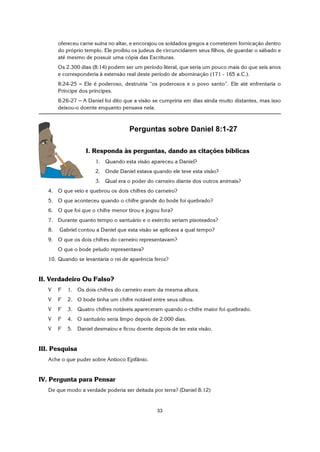 33
ofereceu carne suína no altar, e encorajou os soldados gregos a cometerem fornicação dentro
do próprio templo. Ele proibiu os judeus de circuncidarem seus filhos, de guardar o sábado e
até mesmo de possuir uma cópia das Escrituras.
Os 2.300 dias (8:14) podem ser um período literal, que seria um pouco mais do que seis anos
e corresponderia à extensão real deste período de abominação (171 - 165 a.C.).
8:24-25 S Ele é poderoso, destruiria “os poderosos e o povo santo”. Ele até enfrentaria o
Príncipe dos príncipes.
8:26-27 S A Daniel foi dito que a visão se cumpriria em dias ainda muito distantes, mas isso
deixou-o doente enquanto pensava nela.
Perguntas sobre Daniel 8:1-27
I. Responda às perguntas, dando as citações bíblicas
1. Quando esta visão apareceu a Daniel?
2. Onde Daniel estava quando ele teve esta visão?
3. Qual era o poder do carneiro diante dos outros animais?
4. O que veio e quebrou os dois chifres do carneiro?
5. O que aconteceu quando o chifre grande do bode foi quebrado?
6. O que foi que o chifre menor tirou e jogou fora?
7. Durante quanto tempo o santuário e o exército seriam pisoteados?
8. Gabriel contou a Daniel que esta visão se aplicava a qual tempo?
9. O que os dois chifres do carneiro representavam?
O que o bode peludo representava?
10. Quando se levantaria o rei de aparência feroz?
II. Verdadeiro Ou Falso?
V F 1. Os dois chifres do carneiro eram da mesma altura.
V F 2. O bode tinha um chifre notável entre seus olhos.
V F 3. Quatro chifres notáveis apareceram quando o chifre maior foi quebrado.
V F 4. O santuário seria limpo depois de 2.000 dias.
V F 5. Daniel desmaiou e ficou doente depois de ter esta visão.
III. Pesquisa
Ache o que puder sobre Antíoco Epifânio.
IV. Pergunta para Pensar
De que modo a verdade poderia ser deitada por terra? (Daniel 8:12)
 
