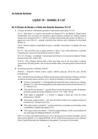 34
As Setenta Semanas
LIÇÃO 10 S DANIEL 9:1-27
III. A Oração de Daniel e a Visão das Setenta Semanas, 9:1-27
A. A oração de Daniel, confessando pecados e implorando misericórdia, 9:1-19
9:1-2 S Este Dario é o mesmo mencionado em Daniel 5:31 e em Daniel 6. Daniel estava
familiarizado com os escritos de Jeremias e agora entende a profecia do cativeiro durante
setenta anos (Jeremias 25:9-11; 29:10). O próprio Daniel tinha sido levado em 605 a.C., e
agora era o ano 536 a.C., quando a primeira leva retornou sob a liderança de Zorobabel
(Esdras 1).
9:3-6 S Daniel confessa a iniqüidade do povo, a rebelião contra Deus e a rejeição dos seus
profetas.
9:7-10 S Ele reconhece que a justiça pertence a Deus, mas a eles pertencia a confusão
(vergonha) por causa da recusa deles de ouvirem a Deus.
9:11-15 S Portanto, “a maldição” é derramada sobre Israel como foi pronunciada por Moisés
(Deuteronômio 28; Levítico 26).
9:16-19 S Na confissão, Daniel pede a Deus que retire sua ira de cima deles e implora
misericórdia. Ele pede perdão, não na base da retidão deles, mas pela grande misericórdia de
Deus.
B. As setenta semanas e o Messias, 9:20-27
9:20-23 S Enquanto Daniel estava orando Gabriel apareceu (8:15-16) para dar-lhe
entendimento.
9:24 S Seis descrições são feitas por Gabriel, que apontam claramente para o Messias; portanto
as setenta semanas devem terminar com o tempo do Messias e o fim da era judaica.
ì “Cessar a transgressão” S a transgressão de Israel tinha sido a razão do seu cativeiro
(Daniel 9:11); mas a lei transgredida por eles estava para terminar (Colossenses 2:14-
17; Efésios 2:15).
í “Para dar fim aos pecados” S quando Jesus morreu ele destruiu o poder de Satanás,
provendo perdão do pecado (Hebreus 2:14-15; 7:27; 9:28; 10:12).
î “Para expiar a iniqüidade” S o homem é religado a Deus por meio de Cristo
(Colossenses 1:20-22).
ï “Para trazer a justiça eterna” S por meio de Cristo tornamo-nos a justiça de Deus (2
Coríntios 5:21; Romanos 3:21-31).
ð “Para selar a visão e a profecia” S quando elas forem cumpridas ou terminadas, serão
completadas e seladas (Apocalipse 10:7).
ñ “Para ungir o Santo dos Santos” S Cristo foi ungido (Hebreus 1:8-9), como também foi
seu atual lugar de habitação (Hebreus 10:19-22).
9:25 S O começo das setenta semanas foi com o decreto para reconstruir Jerusalém, que foi
feito por Ciro (Esdras 1:1-4; Isaías 44:26-28; 45:13). A 69ª semana terminou com a vinda de
Cristo. Estas 69 semanas são divididas em duas partes (7 semanas e 62 semanas).
 