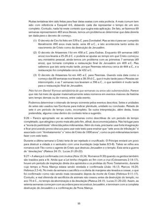 35
Muitas tentativas têm sido feitas para fixar datas exatas com esta profecia. A mais comum tem
sido com referência a Ezequiel 4:6, deixando cada dia representar o tempo de um ano
completo. Contudo, nada há neste contexto que sugira esta aplicação. De fato, se fazemos 69
semanas representarem 483 anos literais, temos um problema ao determinar que data deveria
ser dada para o decreto de começo.
(1) O decreto de Ciro foi feito em 539 a.C. para Zorobabel. Mas se isto é para ser cumprido
literalmente 490 anos mais tarde, seria 49 a.C., e isto aconteceria tanto antes do
nascimento de Cristo como da destruição de Jerusalém.
(2) O decreto de Artaxerxes I foi em 458 a.C. para Esdras. Enquanto 69 semanas (483
anos) nos levaria a 25-26 d.C. e poderia se ajustar ao tempo em que Cristo começou
seu ministério pessoal, ainda temos um problema com as primeiras 7 semanas (49
anos), que tornaria completa a restauração final de Jerusalém em 409 a.C. Mas
sabemos que isto seria muito tarde, porque Neemias retornou cerca de 444 a.C., e a
restauração foi completada cerca de 432 a.C.
(3) O decreto de Artaxerxes foi em 445 a.C. para Neemias. Usando esta data como o
começo das 69 semanas nos levaria a 38-39 d.C., que é muito tarde para o Messias ser
interrompido, e as 7 semanas nos levariam a 396 a.C., o que também é muito tarde
para a restauração final de Jerusalém.
Não há em Daniel 9 prova satisfatória de que semanas ou anos são subentendidos. Parece
que não há meio de ajustar matematicamente estes números em eventos maiores da história
sem tempo demais ou de menos, entre cada evento.
Podemos determinar o intervalo de tempo somente pelos eventos descritos. Setes e unidades
de setes são usados nas Escrituras para indicar plenitude, unidade ou conclusão. Metade de
sete é um período de tempo curto, incompleto. Se outra interpretação, além desta, fosse
pretendida, alguma coisa dentro do contexto teria a sugerido.
9:26 S Parece apropriado ver as setenta semanas como descritivas de um período de tempo
completado, que atingiria o ponto mais alto pelo fim, afinal, da economia judaica. Não há lugar para
a “teoria do parêntesis” oferecida pelos milenaristas. Além do mais, precisaria usar forte imaginação
e ficar procurando prova obscura para usar este texto para ensinar que “sete anos de tribulação” é
associado com “Arrebatamento” e “reino de Cristo de 1000 anos”, como os pré-milenaristas tentam
fazer com este texto.
Durante a última semana o Cristo teria de ser rejeitado e crucificado. O Príncipe enviará um povo
para destruir a cidade e o santuário com uma inundação (veja Isaías 8:5-8). Talvez se refira aos
romanos sob Tito como o agente de Cristo que destruiu Jerusalém e o templo. Esta seria a guerra
de “desolações” (Mateus 24:15; Lucas 21:20-22).
9:27 S A aliança é confirmada com muitos (Atos 10:34; Romanos 9:30) quando os gentios também
são trazidos para a fé. Ainda que a Lei tenha chegado ao fim com a cruz (Colossenses 2:14-17),
houve um período de inspiração direta dos apóstolos e os profetas do Novo Testamento, durante
cujo tempo a Nova Aliança estava sendo revelada e confirmada (João 16:13; Marcos 16:20;
Hebreus 2:3-4). No meio da semana o sacrifício e a oferta de manjares são levados a cessar, o que
foi confirmado como não sendo mais necessário depois da morte de Cristo (Hebreus 9:11-17).
Contudo, a real oferenda de sacrifícios de animais não cessou antes da destruição do templo, no
ano 70 d.C., no tempo da abominação e da desolação (Mateus 24:15; Lucas 21:20-22). Assim, as
setenta semanas começam com as ordens para reconstruir Jerusalém, e terminam com a completa
destruição de Jerusalém e a confirmação da Nova Aliança.
 