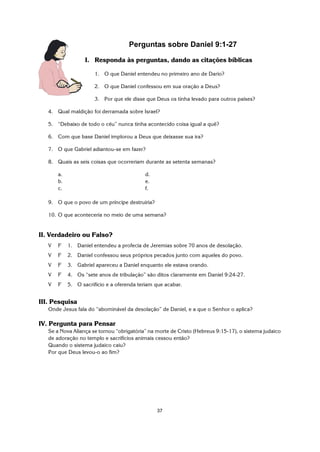 37
Perguntas sobre Daniel 9:1-27
I. Responda às perguntas, dando as citações bíblicas
1. O que Daniel entendeu no primeiro ano de Dario?
2. O que Daniel confessou em sua oração a Deus?
3. Por que ele disse que Deus os tinha levado para outros países?
4. Qual maldição foi derramada sobre Israel?
5. “Debaixo de todo o céu” nunca tinha acontecido coisa igual a quê?
6. Com que base Daniel implorou a Deus que deixasse sua ira?
7. O que Gabriel adiantou-se em fazer?
8. Quais as seis coisas que ocorreriam durante as setenta semanas?
a. d.
b. e.
c. f.
9. O que o povo de um príncipe destruiria?
10. O que aconteceria no meio de uma semana?
II. Verdadeiro ou Falso?
V F 1. Daniel entendeu a profecia de Jeremias sobre 70 anos de desolação.
V F 2. Daniel confessou seus próprios pecados junto com aqueles do povo.
V F 3. Gabriel apareceu a Daniel enquanto ele estava orando.
V F 4. Os “sete anos de tribulação” são ditos claramente em Daniel 9:24-27.
V F 5. O sacrifício e a oferenda teriam que acabar.
III. Pesquisa
Onde Jesus fala do “abominável da desolação” de Daniel, e a que o Senhor o aplica?
IV. Pergunta para Pensar
Se a Nova Aliança se tornou “obrigatória” na morte de Cristo (Hebreus 9:15-17), o sistema judaico
de adoração no templo e sacrifícios animais cessou então?
Quando o sistema judaico caiu?
Por que Deus levou-o ao fim?
 