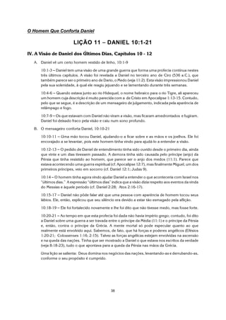 38
O Homem Que Conforta Daniel
LIÇÃO 11 S DANIEL 10:1-21
IV. A Visão de Daniel dos Últimos Dias, Capítulos 10 - 12
A. Daniel vê um certo homem vestido de linho, 10:1-9
10:1-3 S Daniel tem uma visão de uma grande guerra que forma uma profecia contínua nestes
três últimos capítulos. A visão foi revelada a Daniel no terceiro ano de Ciro (536 a.C.), que
também parece ser o primeiro ano de Dario, o Medo (veja 11:2). Esta visão impressionou Daniel
pela sua solenidade, à qual ele reagiu jejuando e se lamentando durante três semanas.
10:4-6 S Quando estava junto ao rio Hidequel, o nome hebraico para o rio Tigre, ali apareceu
um homem cuja descrição é muito parecida com a de Cristo em Apocalipse 1:13-15. Contudo,
pelo que se segue, é a descrição de um mensageiro de julgamento, indicada pela aparência de
relâmpago e fogo.
10:7-9 S Os que estavam com Daniel não viram a visão, mas ficaram amedrontados e fugiram.
Daniel foi deixado fraco pela visão e caiu num sono profundo.
B. O mensageiro conforta Daniel, 10:10-21
10:10-11 S Uma mão tocou Daniel, ajudando-o a ficar sobre e as mãos e os joelhos. Ele foi
encorajado a se levantar, pois este homem tinha vindo para ajudá-lo a entender a visão.
10:12-13 S O pedido de Daniel de entendimento tinha sido ouvido desde o primeiro dia, ainda
que vinte e um dias tivessem passado. A demora tinha sido causada pelo príncipe (anjo) da
Pérsia que tinha resistido ao homem, que parece ser o anjo dos medos (11:1). Parece que
estava acontecendo uma guerra espiritual (cf. Apocalipse 12:7), mas finalmente Miguel, um dos
primeiros príncipes, veio em socorro (cf. Daniel 12:1; Judas 9).
10:14 S O homem tinha agora vindo ajudar Daniel a entender o que aconteceria com Israel nos
“últimos dias.” A expressão “últimos dias” indica que a visão dizia respeito aos eventos da vinda
do Messias e àquele período (cf. Daniel 2:28; Atos 2:16-17).
10:15-17 S Daniel não pôde falar até que uma pessoa com aparência de homem tocou seus
lábios. Ele, então, explicou que seu silêncio era devido a estar tão esmagado pela aflição.
10:18-19 S Ele foi fortalecido novamente e lhe foi dito que não tivesse medo, mas fosse forte.
10:20-21 S Ao tempo em que esta profecia foi dada não havia império grego; contudo, foi dito
a Daniel sobre uma guerra a ser travada entre o príncipe da Média (11:1) e o príncipe da Pérsia
e, então, contra o príncipe da Grécia. A mente mortal só pode especular quanto ao que
realmente está envolvido aqui. Sabemos, de fato, que há forças e poderes angélicos (Efésios
1:20-21; Colossenses 1:16; 2:15). Talvez as forças angélicas estejam envolvidas na ascensão
e na queda das nações. Tinha que ser mostrado a Daniel o que estava nos escritos da verdade
(veja 8:18-23), tudo o que apontava para a queda da Pérsia nas mãos da Grécia.
Uma lição se salienta: Deus domina nos negócios das nações, levantando-as e derrubando-as,
conforme o seu propósito é cumprido.
 