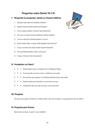 39
Perguntas sobre Daniel 10:1-21
I. Responda às perguntas, dando as citações bíblicas
1. Quando esta visão foi revelada a Daniel?
2. Quanto tempo Daniel esteve lamentando?
3. Como estava vestido o homem que Daniel viu?
4. Por que os outros homens deixaram Daniel sozinho?
5. O que a mão fez a Daniel quando o tocou?
6. Quem tinha retido, e quem tinha ajudado este homem?
7. O que o homem da visão ia fazer Daniel entender?
8. Por que Daniel perdeu toda a sua força?
9. O que o fez ficar forte novamente?
II. Verdadeiro ou Falso?
V F 1. Daniel estava junto à margem do rio Hidequel (Tigre).
V F 2. A voz que ele ouviu era como o estalo de um trovão.
V F 3. Os homens que estavam com Daniel também viram esta visão.
V F 4. Daniel continuou de joelhos e nunca ficou em pé.
V F 5. A Daniel foi dito que não temesse, mas fosse forte.
III. Pesquisa
Em que outro lugar em Daniel os “últimos dias” são mencionados, e a qual período isto se refere?
IV. Pergunta para Pensar
Quem são os anjos, e qual é o seu trabalho?
 